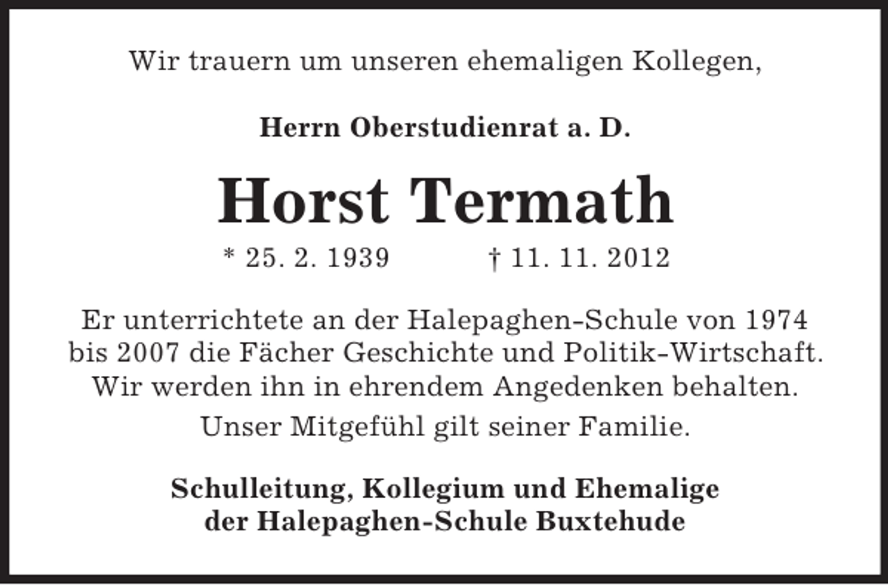 <p>Wir trauern um unseren ehemaligen Kollegen,<br />Herrn Oberstudienrat a. D.</p><p>Horst Termath<br />* 25. 2. 1939</p><p>† 11. 11. 2012</p><p>Er unterrichtete an der Halepaghen-Schule von 1974<br />bis 2007 die Fächer Geschichte und Politik-Wirtschaft.<br />Wir werden ihn in ehrendem Angedenken behalten.<br />Unser Mitgefühl gilt seiner Familie.<br />Schulleitung, Kollegium und Ehemalige<br />der Halepaghen-Schule Buxtehude</p>