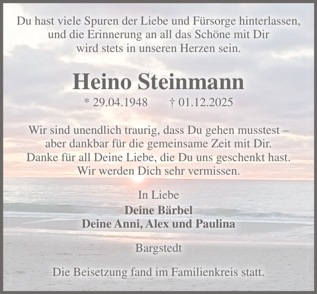 <p>Du hast viele Spuren der Liebe und Fürsorge hinterlassen,<br />und die Erinnerung an all das Schöne mit Dir<br />wird stets in unseren Herzen sein.</p><p>Heino Steinmann<br />* 29.04.1948</p><p>† 01.12.2025</p><p>Wir sind unendlich traurig, dass Du gehen musstest –<br />aber dankbar für die gemeinsame Zeit mit Dir.<br />Danke für all Deine Liebe, die Du uns geschenkt hast.<br />Wir werden Dich sehr vermissen.<br />In Liebe<br />Deine Bärbel<br />Deine Anni, Alex und Paulina<br />Bargstedt<br />Die Beisetzung fand im Familienkreis statt.</p>