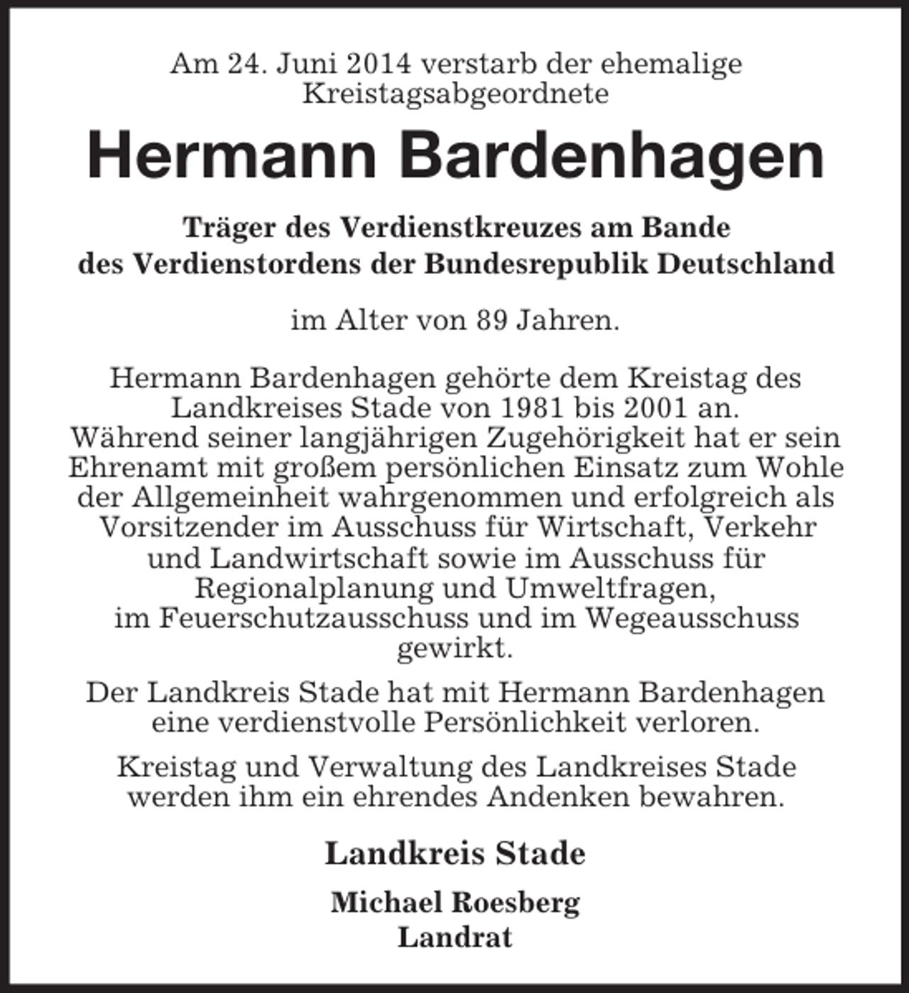 <p>Am 24. Juni 2014 verstarb der ehemalige<br />Kreistagsabgeordnete<br />Hermann Bardenhagen<br />Träger des Verdienstkreuzes am Bande<br />des Verdienstordens der Bundesrepublik Deutschland<br />im Alter von 89 Jahren.<br />Hermann Bardenhagen gehörte dem Kreistag des<br />Landkreises Stade von 1981 bis 2001 an.<br />Während seiner langjährigen Zugehörigkeit hat er sein Ehrenamt mit großem persönlichen Einsatz zum Wohle der Allgemeinheit wahrgenommen und erfolgreich als Vorsitzender im Ausschuss für Wirtschaft, Verkehr<br />und Landwirtschaft sowie im Ausschuss für<br />Regionalplanung und Umweltfragen,<br />im Feuerschutzausschuss und im Wegeausschuss<br />gewirkt.<br />Der Landkreis Stade hat mit Hermann Bardenhagen<br />eine verdienstvolle Persönlichkeit verloren.<br />Kreistag und Verwaltung des Landkreises Stade<br />werden ihm ein ehrendes Andenken bewahren.<br />Landkreis Stade<br />Michael Roesberg<br />Landrat</p>