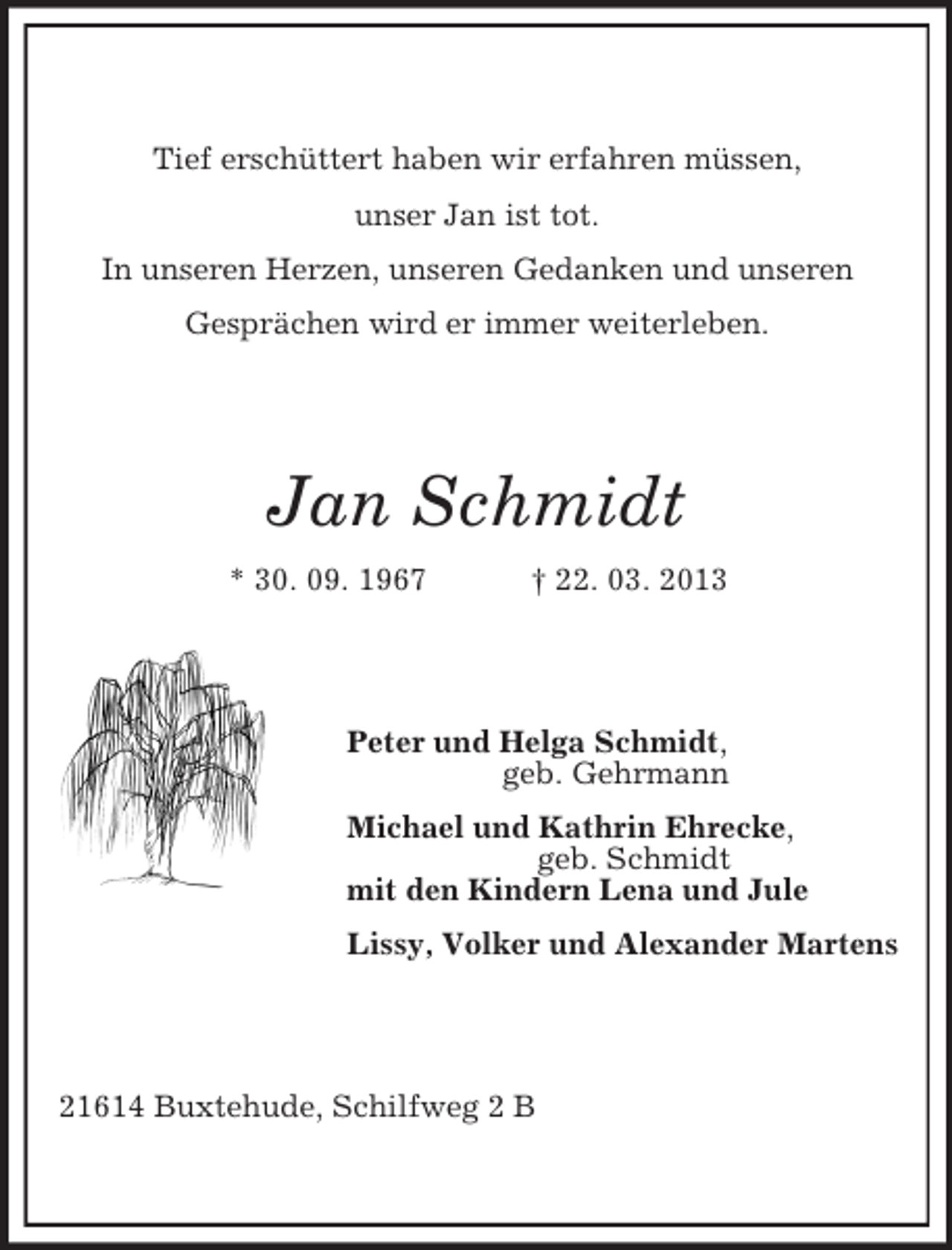 <p>Tief erschüttert haben wir erfahren müssen,<br />unser Jan ist tot.<br />In unseren Herzen, unseren Gedanken und unseren<br />Gesprächen wird er immer weiterleben.<br />Jan Schmidt<br />* 30. 09. 1967 † 22. 03. 2013<br />Peter und Helga Schmidt,<br />geb. Gehrmann<br />Michael und Kathrin Ehrecke,<br />geb. Schmidt<br />mit den Kindern Lena und Jule<br />Lissy, Volker und Alexander Martens<br />21614 Buxtehude, Schilfweg 2 B</p>