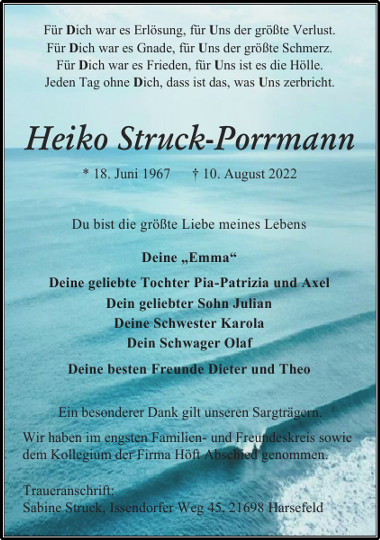 <p>Für Dich war es Erlösung, für Uns der größte Verlust.<br />Für Dich war es Gnade, für Uns der größte Schmerz.<br />Für Dich war es Frieden, für Uns ist es die Hölle.<br />Jeden Tag ohne Dich, dass ist das, was Uns zerbricht.<br />Heiko Struck-Porrmann<br />* 18. Juni 1967 † 10. August 2022<br />Du bist die größte Liebe meines Lebens<br />Deine „Emma“<br />Deine geliebte Tochter Pia-Patrizia und Axel<br />Dein geliebter Sohn Julian<br />Deine Schwester Karola<br />Dein Schwager Olaf<br />Deine besten Freunde Dieter und Theo<br />Ein besonderer Dank gilt unseren Sargträgern.<br />Wir haben im engsten Familien- und Freundeskreis sowie<br />dem Kollegium der Firma Höft Abschied genommen.</p><p>Traueranschrift:<br />Sabine Struck, Issendorfer Weg 45, 21698 Harsefeld</p>