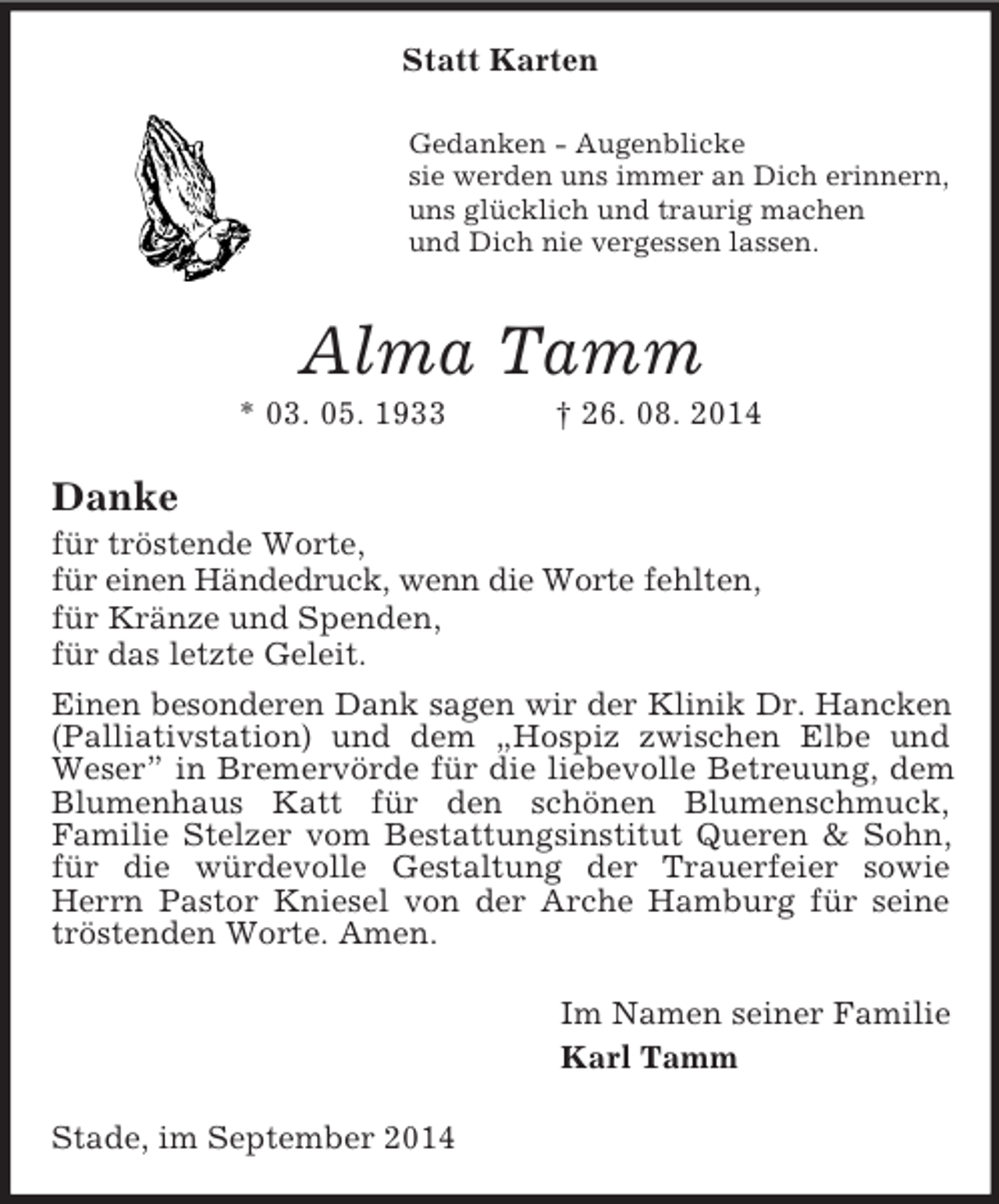 <p>Statt Karten<br />Gedanken - Augenblicke<br />sie werden uns immer an Dich erinnern,<br />uns glücklich und traurig machen<br />und Dich nie vergessen lassen.<br />Alma Tamm<br />* 03. 05. 1933 † 26. 08. 2014<br />Danke<br />für tröstende Worte,<br />für einen Händedruck, wenn die Worte fehlten,<br />für Kränze und Spenden,<br />für das letzte Geleit.<br />Einen besonderen Dank sagen wir der Klinik Dr. Hancken<br />(Palliativstation) und dem „Hospiz zwischen Elbe und Weser” in Bremervörde für die liebevolle Betreuung, dem Blumenhaus Katt für den schönen Blumenschmuck,<br />Familie Stelzer vom Bestattungsinstitut Queren</p>