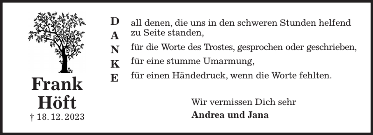 <p>all denen, die uns in den schweren Stunden helfend zu Seite standen,<br />für die Worte des Trostes, gesprochen oder geschrieben,<br />für eine stumme Umarmung,<br />für einen Händedruck, wenn die Worte fehlten.<br />Wir vermissen Dich sehr<br />Andrea und Jana<br />Frank<br />Höft<br />† 18. 12. 2023<br />D<br />A<br />N<br />K<br />E</p>