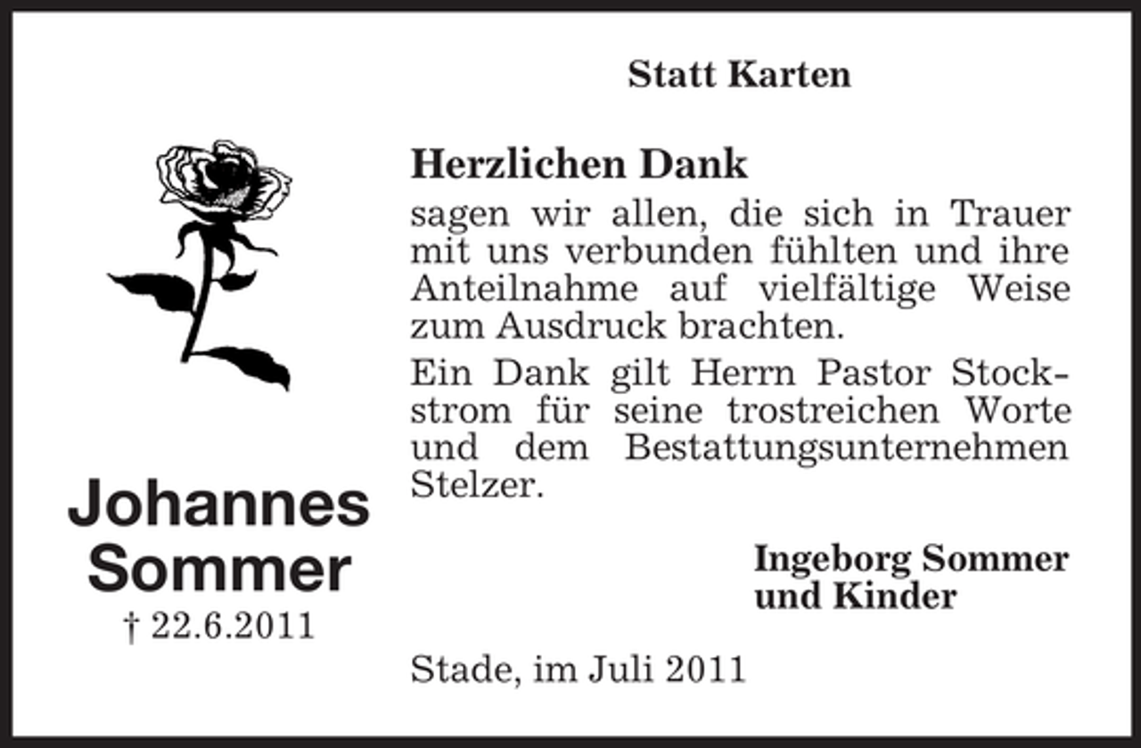 <p>Statt Karten</p><p>Herzlichen Dank</p><p>Johannes<br />Sommer</p><p>sagen wir allen, die sich in Trauer<br />mit uns verbunden fühlten und ihre<br />Anteilnahme auf vielfältige Weise<br />zum Ausdruck brachten.<br />Ein Dank gilt Herrn Pastor Stockstrom für seine trostreichen Worte<br />und dem Bestattungsunternehmen<br />Stelzer.<br />Ingeborg Sommer<br />und Kinder</p><p>† 22.6.2011<br />Stade, im Juli 2011</p>