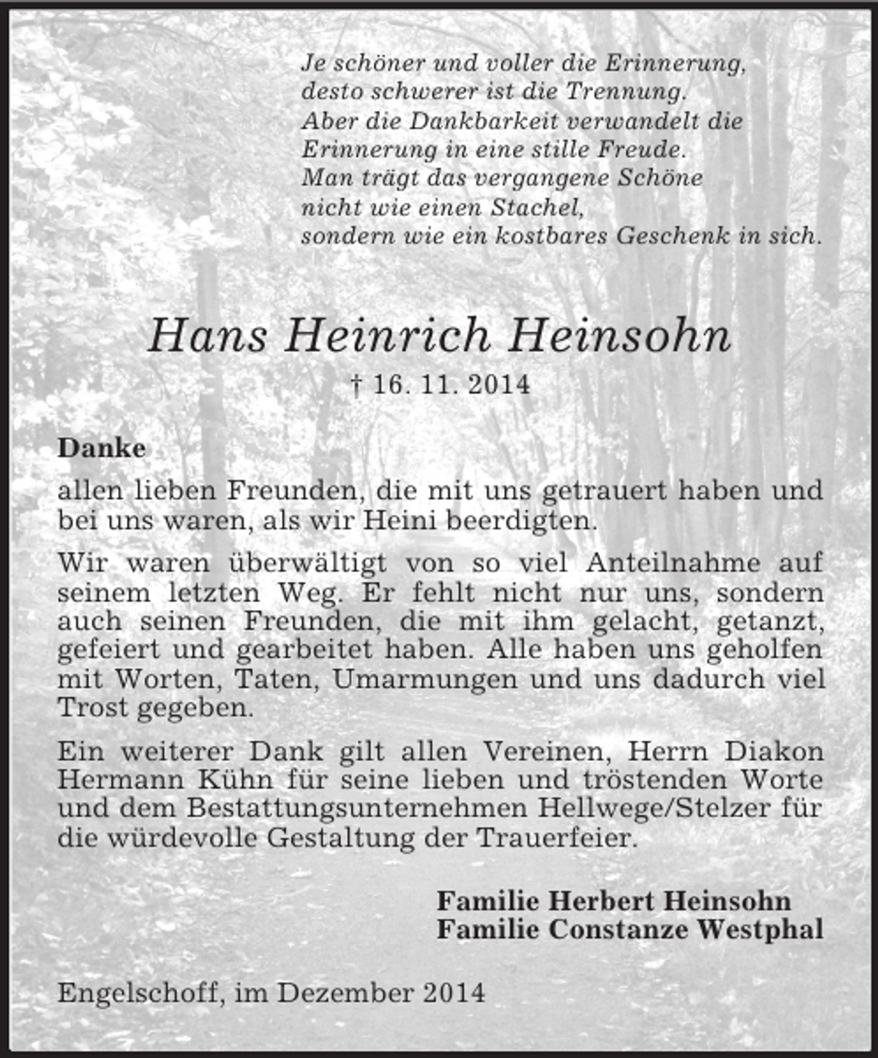 <p>Je schöner und voller die Erinnerung,<br />desto schwerer ist die Trennung.<br />Aber die Dankbarkeit verwandelt die<br />Erinnerung in eine stille Freude.<br />Man trägt das vergangene Schöne<br />nicht wie einen Stachel,<br />sondern wie ein kostbares Geschenk in sich.<br />Hans Heinrich Heinsohn<br />† 16. 11. 2014<br />Danke<br />allen lieben Freunden, die mit uns getrauert haben und bei uns waren, als wir Heini beerdigten.<br />Wir waren überwältigt von so viel Anteilnahme auf<br />seinem letzten Weg. Er fehlt nicht nur uns, sondern auch seinen Freunden, die mit ihm gelacht, getanzt,<br />gefeiert und gearbeitet haben. Alle haben uns geholfen mit Worten, Taten, Umarmungen und uns dadurch viel Trost gegeben.<br />Ein weiterer Dank gilt allen Vereinen, Herrn Diakon Hermann Kühn für seine lieben und tröstenden Worte und dem Bestattungsunternehmen Hellwege/Stelzer für die würdevolle Gestaltung der Trauerfeier.<br />Familie Herbert Heinsohn<br />Familie Constanze Westphal<br />Engelschoff, im Dezember 2014</p>