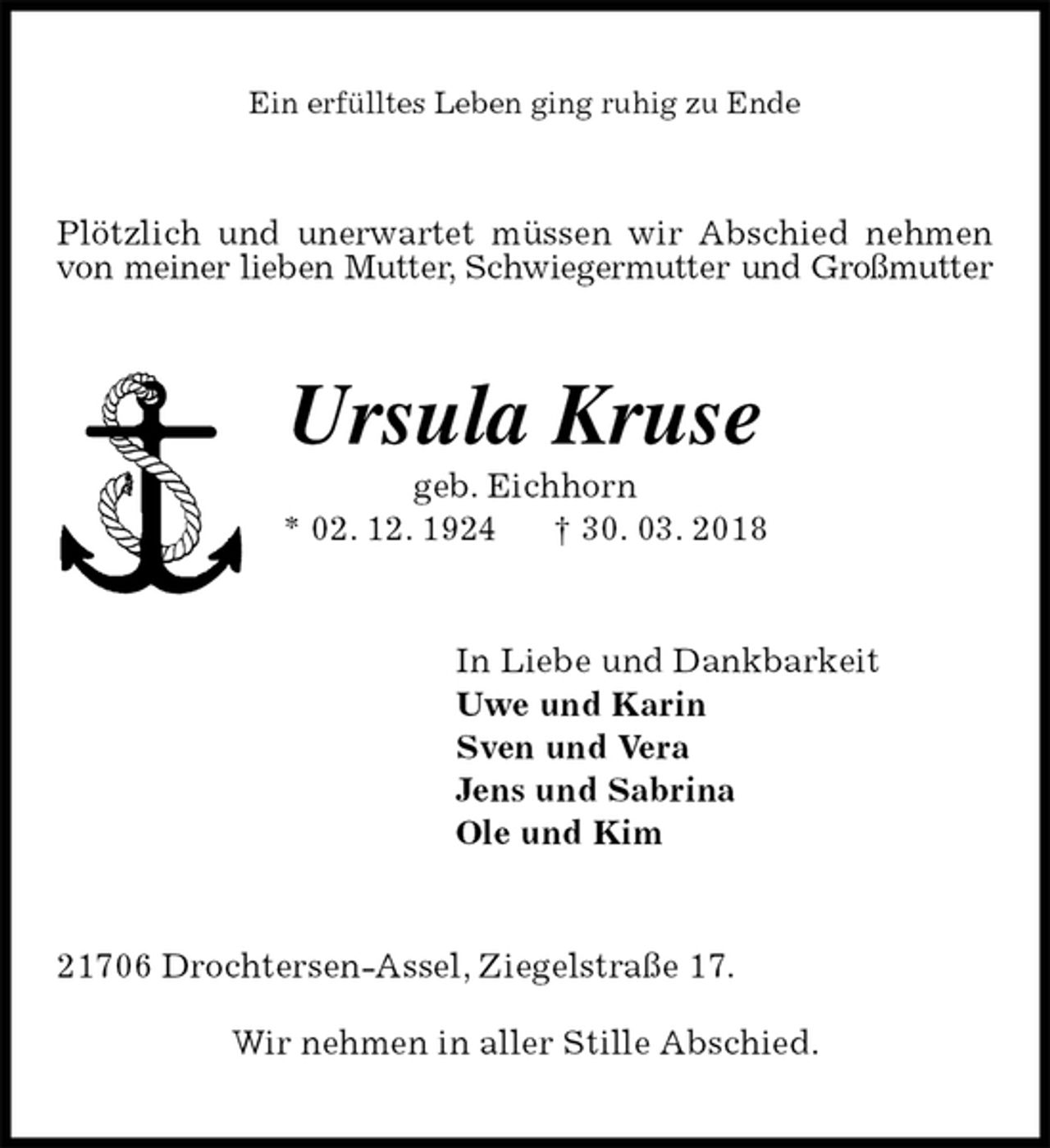 <p>Ein erfülltes Leben ging ruhig zu Ende<br />Plötzlich und unerwartet müssen wir Abschied nehmen von meiner lieben Mutter, Schwiegermutter und Großmutter<br />Ursula Kruse<br />geb. Eichhorn<br />* 02. 12. 1924 † 30. 03. 2018<br />In Liebe und Dankbarkeit<br />Uwe und Karin<br />Sven und Vera<br />Jens und Sabrina<br />Ole und Kim<br />21706 Drochtersen-Assel, Ziegelstraße 17.<br />Wir nehmen in aller Stille Abschied.</p>