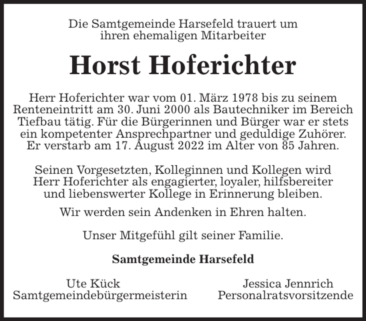 <p>Die Samtgemeinde Harsefeld trauert um<br />ihren ehemaligen Mitarbeiter<br />Horst Hoferichter<br />Herr Hoferichter war vom 01. März 1978 bis zu seinem<br />Renteneintritt am 30. Juni 2000 als Bautechniker im Bereich Tiefbau tätig. Für die Bürgerinnen und Bürger war er stets ein kompetenter Ansprechpartner und geduldige Zuhörer. Er verstarb am 17. August 2022 im Alter von 85 Jahren.</p><p>Seinen Vorgesetzten, Kolleginnen und Kollegen wird<br />Herr Hoferichter als engagierter, loyaler, hilfsbereiter<br />und liebenswerter Kollege in Erinnerung bleiben.<br />Wir werden sein Andenken in Ehren halten.<br />Unser Mitgefühl gilt seiner Familie.</p><p>Samtgemeinde Harsefeld</p><p>Ute Kück Jessica Jennrich<br />Samtgemeindebürgermeisterin Personalratsvorsitzende</p>