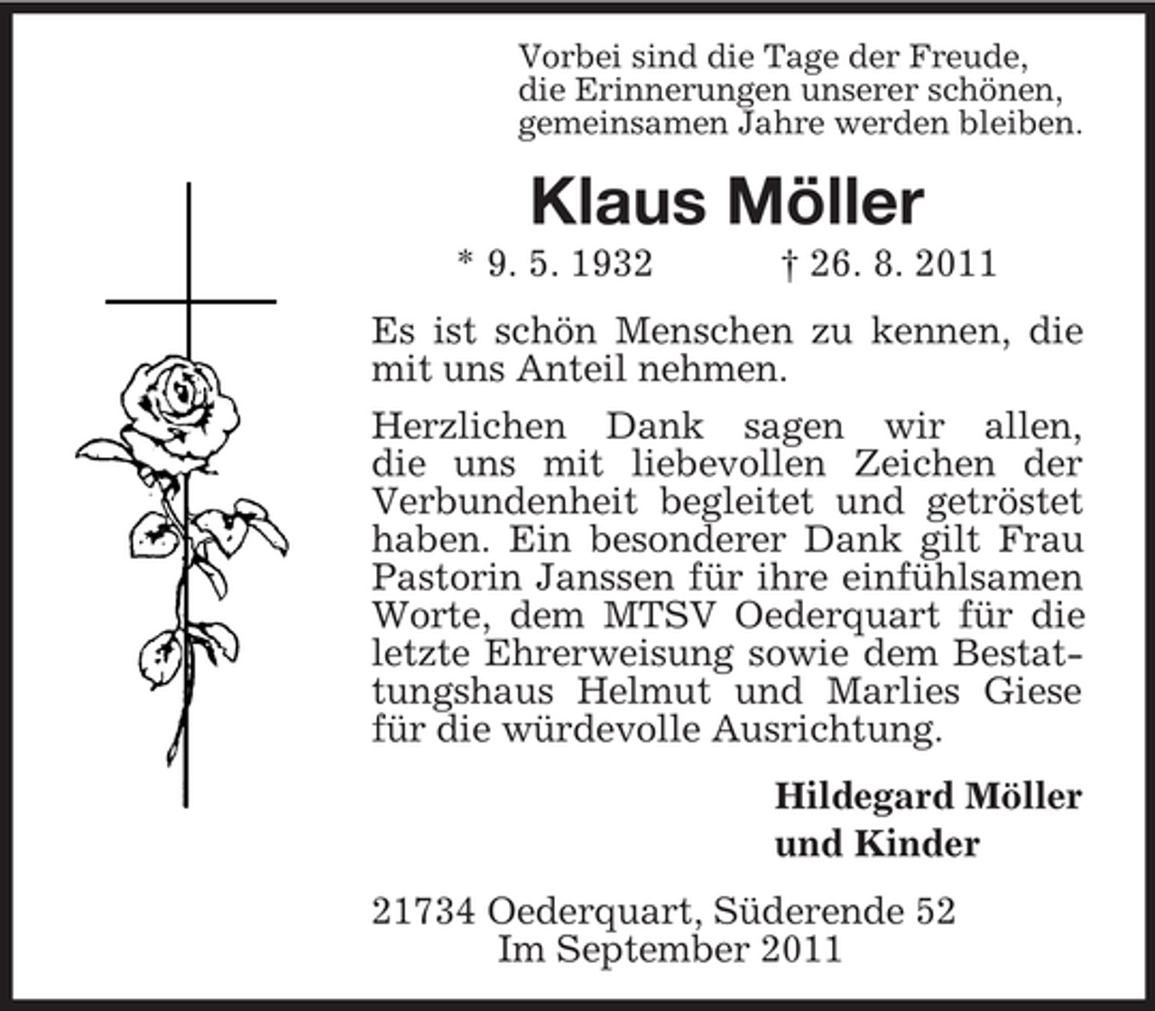 <p>Vorbei sind die Tage der Freude,<br />die Erinnerungen unserer schönen,<br />gemeinsamen Jahre werden bleiben.</p><p>Klaus Möller<br />* 9. 5. 1932</p><p>† 26. 8. 2011</p><p>Es ist schön Menschen zu kennen, die<br />mit uns Anteil nehmen.<br />Herzlichen Dank sagen wir allen,<br />die uns mit liebevollen Zeichen der<br />Verbundenheit begleitet und getröstet<br />haben. Ein besonderer Dank gilt Frau<br />Pastorin Janssen für ihre einfühlsamen<br />Worte, dem MTSV Oederquart für die<br />letzte Ehrerweisung sowie dem Bestattungshaus Helmut und Marlies Giese<br />für die würdevolle Ausrichtung.<br />Hildegard Möller<br />und Kinder<br />21734 Oederquart, Süderende 52<br />Im September 2011</p>