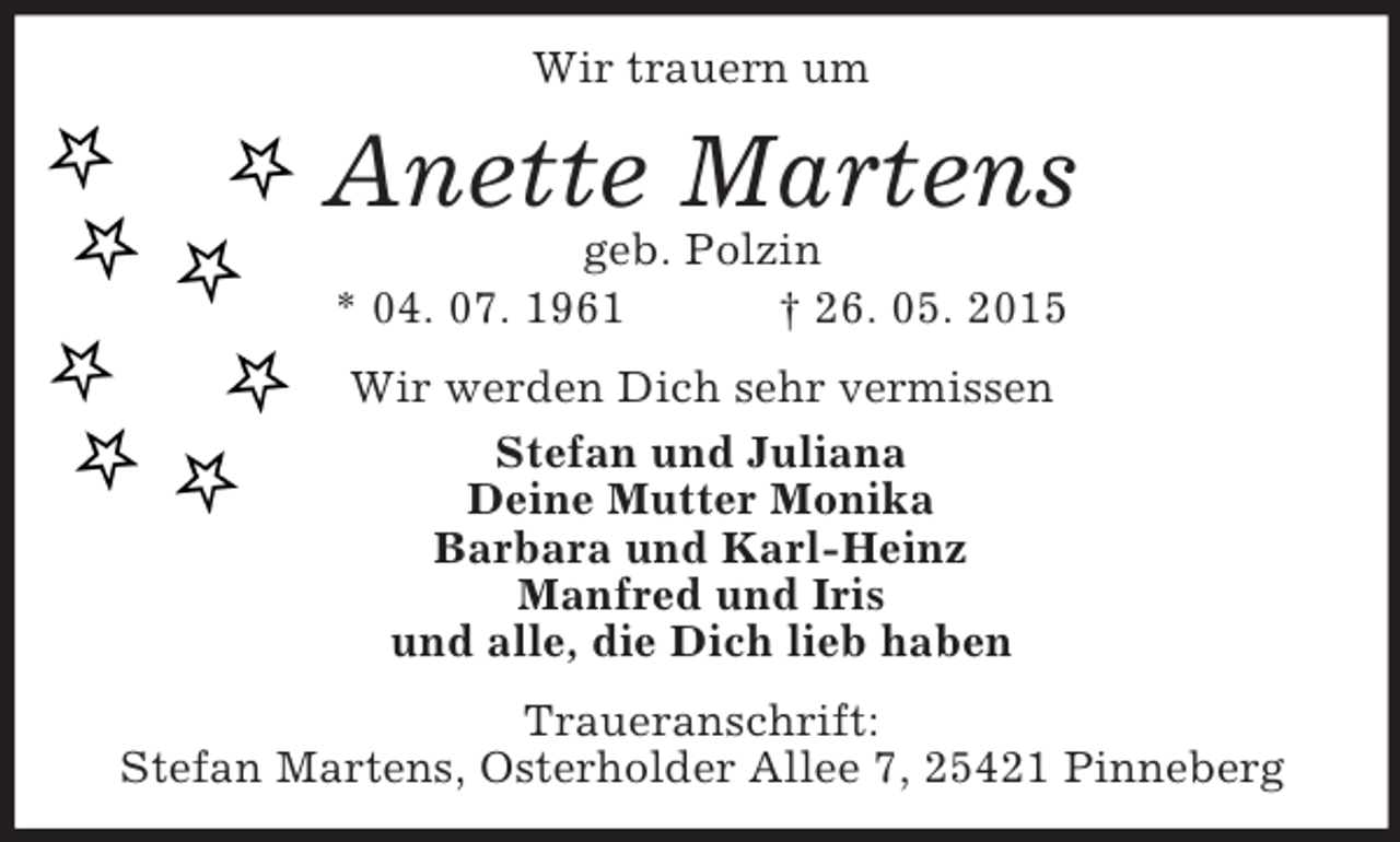 <p>Wir trauern um<br />Anette Martens<br />geb. Polzin<br />* 04. 07. 1961 † 26. 05. 2015<br />Wir werden Dich sehr vermissen<br />Stefan und Juliana<br />Deine Mutter Monika<br />Barbara und Karl-Heinz<br />Manfred und Iris<br />und alle, die Dich lieb haben<br />Traueranschrift:<br />Stefan Martens, Osterholder Allee 7, 25421 Pinneberg</p>