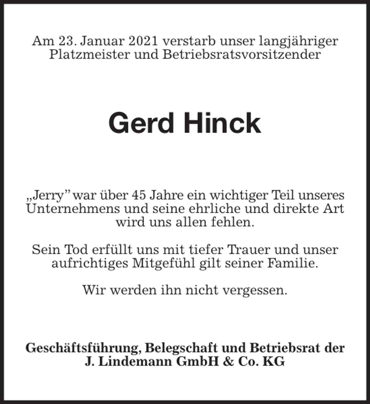 <p>Am 23. Januar 2021 verstarb unser langjähriger<br />Platzmeister und Betriebsratsvorsitzender<br />Gerd Hinck<br />Geschäftsführung, Belegschaft und Betriebsrat der<br />J. Lindemann GmbH &amp; Co. KG<br />„Jerry” war über 45 Jahre ein wichtiger Teil unseres<br />Unternehmens und seine ehrliche und direkte Art wird uns allen fehlen.</p>
<p>Sein Tod erfüllt uns mit tiefer Trauer und unser<br />aufrichtiges Mitgefühl gilt seiner Familie.</p>
<p>Wir werden ihn nicht vergessen.</p>