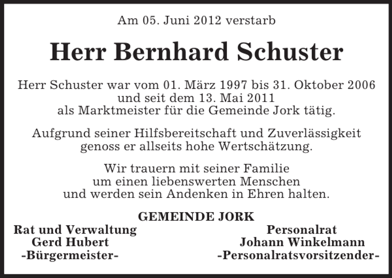 <p>Am 05. Juni 2012 verstarb<br />Herr Bernhard Schuster<br />Herr Schuster war vom 01. März 1997 bis 31. Oktober 2006<br />und seit dem 13. Mai 2011<br />als Marktmeister für die Gemeinde Jork tätig.<br />Aufgrund seiner Hilfsbereitschaft und Zuverlässigkeit<br />genoss er allseits hohe Wertschätzung.<br />Wir trauern mit seiner Familie<br />um einen liebenswerten Menschen<br />und werden sein Andenken in Ehren halten.<br />GEMEINDE JORK<br />Rat und Verwaltung Personalrat<br />Gerd Hubert Johann Winkelmann<br />-Bürgermeister- -Personalratsvorsitzender-</p>