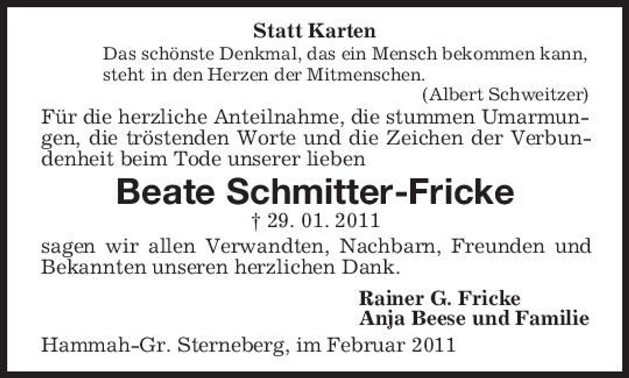 <p>Statt Karten<br />Das schönste Denkmal, das ein Mensch bekommen kann,<br />steht in den Herzen der Mitmenschen.<br />(Albert Schweitzer)<br />Für die herzliche Anteilnahme, die stummen Umarmungen, die tröstenden Worte und die Zeichen der Verbundenheit beim Tode unserer lieben<br />Beate Schmitter-Fricke<br />† 29. 01. 2011<br />sagen wir allen Verwandten, Nachbarn, Freunden und Bekannten unseren herzlichen Dank.<br />Rainer G. Fricke<br />Anja Beese und Familie<br />Hammah-Gr. Sterneberg, im Februar 2011</p>