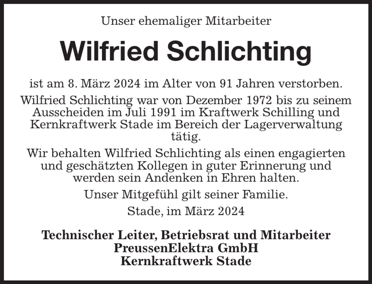 <p>Unser ehemaliger Mitarbeiter<br />Wilfried Schlichting<br />ist am 8. März 2024 im Alter von 91 Jahren verstorben.<br />Wilfried Schlichting war von Dezember 1972 bis zu seinem<br />Ausscheiden im Juli 1991 im Kraftwerk Schilling und Kernkraftwerk Stade im Bereich der Lagerverwaltung tätig.<br />Wir behalten Wilfried Schlichting als einen engagierten und geschätzten Kollegen in guter Erinnerung und<br />werden sein Andenken in Ehren halten.<br />Unser Mitgefühl gilt seiner Familie.<br />Stade, im März 2024<br />Technischer Leiter, Betriebsrat und Mitarbeiter<br />PreussenElektra GmbH<br />Kernkraftwerk Stade</p>