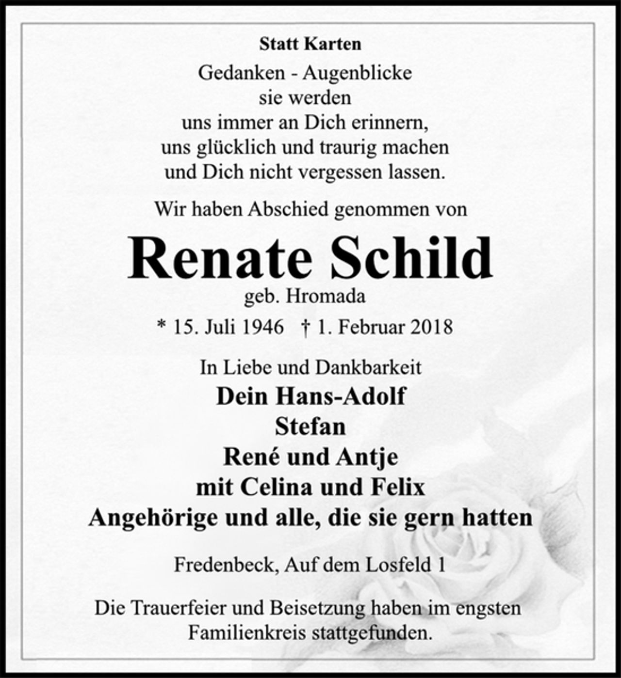 <p>Statt Karten</p><p>Gedanken -Augenblicke<br />sie werden<br />uns immer an Dich erinnern,<br />uns glücklich und traurig machen<br />und Dich nicht vergessen lassen.</p><p>Wir haben Abschied genommen von</p><p>Renate Schild</p><p>geb. Hromada</p><p>* 15. Juli 1946 † 1. Februar 2018<br />In Liebe und Dankbarkeit</p><p>Dein Hans-Adolf<br />Stefan<br />René und Antje<br />mit Celina und Felix<br />Angehörige und alle, die sie gern hatten</p><p>Fredenbeck, Auf dem Losfeld 1</p><p>Die Trauerfeier und Beisetzung haben im engsten<br />Familienkreis stattgefunden.</p>
