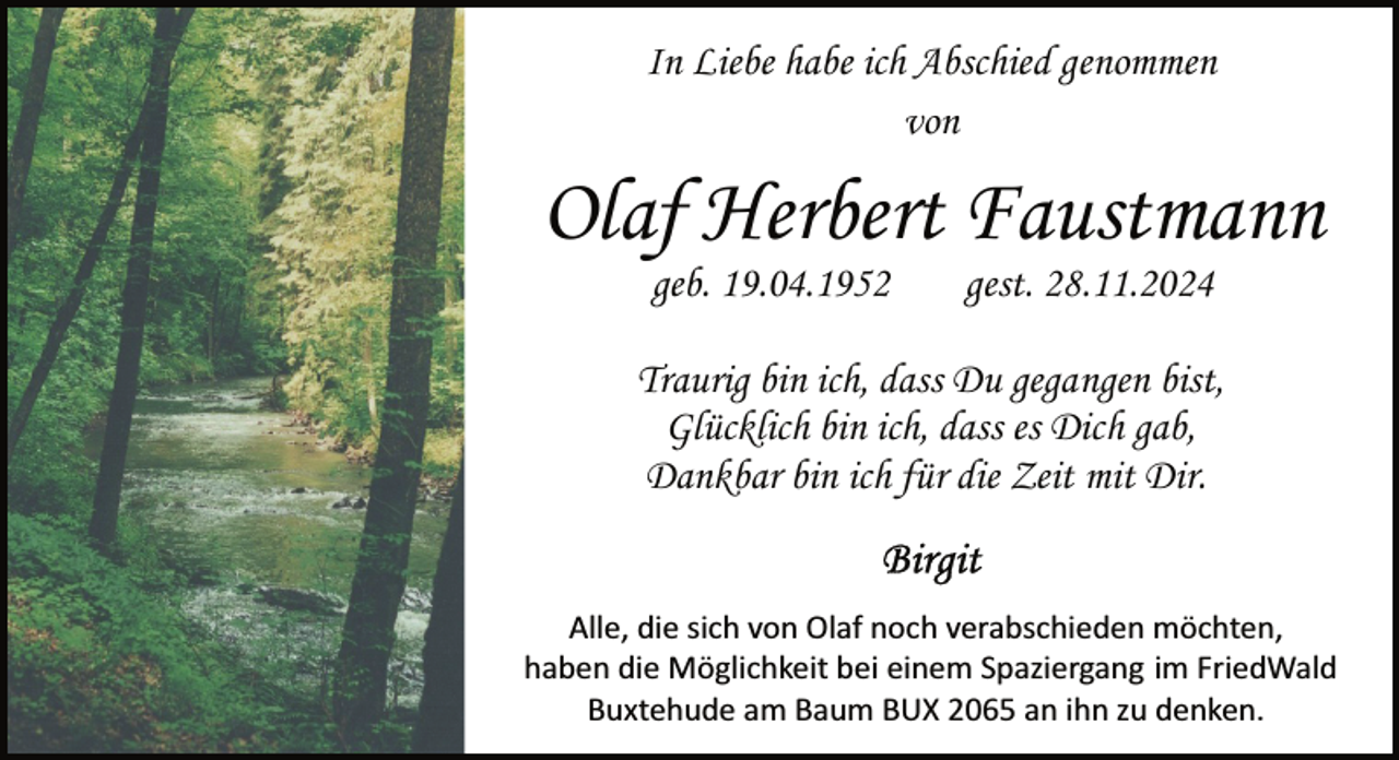<p>In Liebe habe ich Abschied genommen<br />von</p><p>Olaf Herbert Faustmann<br />geb. 19.04.1952</p><p>gest. 28.11.2024</p><p>Traurig bin ich, dass Du gegangen bist,<br />Glücklich bin ich, dass es Dich gab,<br />Dankbar bin ich für die Zeit mit Dir.<br />Alle, die sich von Olaf noch verabschieden möchten,<br />haben die Möglichkeit bei einem Spaziergang im FriedWald<br />Buxtehude am Baum BUX 2065 an ihn zu denken.</p>