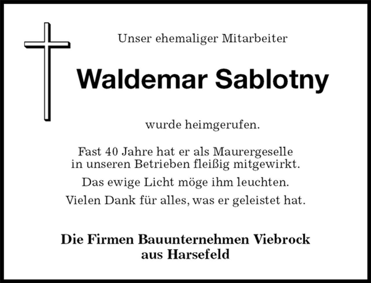 <p>Unser ehemaliger Mitarbeiter<br />Die Firmen Bauunternehmen Viebrock<br />aus Harsefeld<br />wurde heimgerufen.<br />Fast 40 Jahre hat er als Maurergeselle<br />in unseren Betrieben fleißig mitgewirkt.<br />Das ewige Licht möge ihm leuchten.<br />Vielen Dank für alles, was er geleistet hat.<br />Waldemar Sablotny</p>