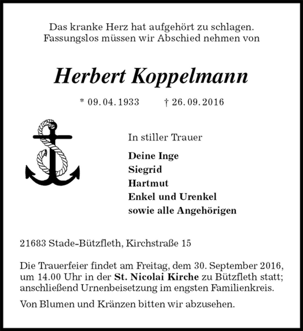<p>Das kranke Herz hat aufgehört zu schlagen.<br />Fassungslos müssen wir Abschied nehmen von<br />Herbert Koppelmann<br />* 09. 04. 1933 † 26. 09. 2016<br />In stiller Trauer<br />Deine Inge<br />Siegrid<br />Hartmut<br />Enkel und Urenkel<br />sowie alle Angehörigen<br />21683 Stade-Bützfleth, Kirchstraße 15</p><p>Die Trauerfeier findet am Freitag, dem 30. September 2016, um 14.00 Uhr in der St. Nicolai Kirche zu Bützfleth statt; anschließend Urnenbeisetzung im engsten Familienkreis.<br />Von Blumen und Kränzen bitten wir abzusehen.</p>
