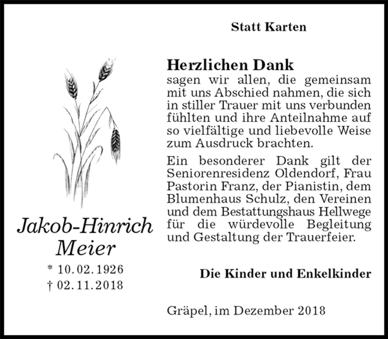<p>Statt Karten<br />Herzlichen Dank<br />sagen wir allen, die gemeinsam mit uns Abschied nahmen, die sich<br />in stiller Trauer mit uns verbunden<br />fühlten und ihre Anteilnahme auf so vielfältige und liebevolle Weise zum Ausdruck brachten.<br />Ein besonderer Dank gilt der<br />Seniorenresidenz Oldendorf, Frau Pastorin Franz, der Pianistin, dem Blumenhaus Schulz, den Vereinen und dem Bestattungshaus Hellwege<br />für die würdevolle Begleitung und Gestaltung der Trauerfeier.<br />Die Kinder und Enkelkinder<br />Gräpel, im Dezember 2018<br />Jakob-Hinrich<br />Meier<br />* 10. 02. 1926<br />† 02. 11. 2018</p>