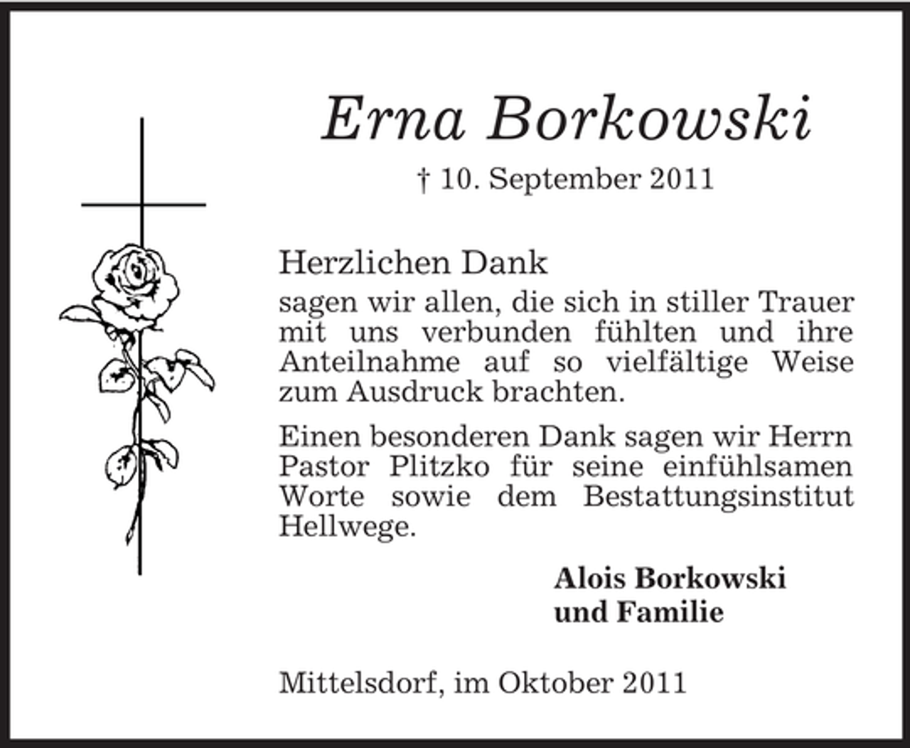<p>Erna Borkowski<br />† 10. September 2011</p><p>Herzlichen Dank<br />sagen wir allen, die sich in stiller Trauer<br />mit uns verbunden fühlten und ihre<br />Anteilnahme auf so vielfältige Weise<br />zum Ausdruck brachten.<br />Einen besonderen Dank sagen wir Herrn<br />Pastor Plitzko für seine einfühlsamen<br />Worte sowie dem Bestattungsinstitut<br />Hellwege.<br />Alois Borkowski<br />und Familie<br />Mittelsdorf, im Oktober 2011</p>