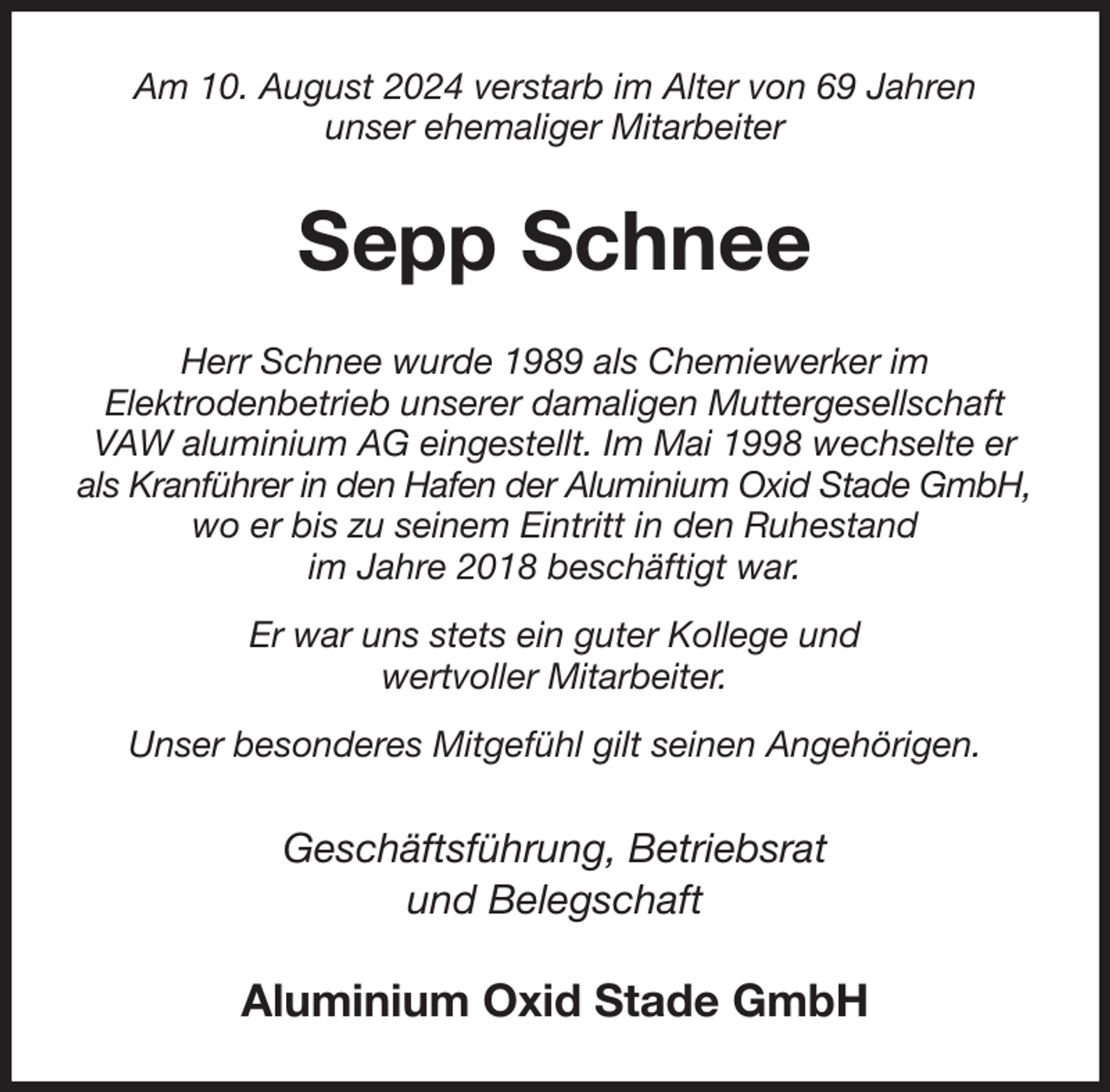 <p>Am 10. August 2024 verstarb im Alter von 69 Jahren<br />unser ehemaliger Mitarbeiter<br />Sepp Schnee<br />Herr Schnee wurde 1989 als Chemiewerker im<br />Elektrodenbetrieb unserer damaligen Muttergesellschaft VAW aluminium AG eingestellt. Im Mai 1998 wechselte er als Kranführer in den Hafen der Aluminium Oxid Stade GmbH, wo er bis zu seinem Eintritt in den Ruhestand<br />im Jahre 2018 beschäftigt war.<br />Er war uns stets ein guter Kollege und<br />wertvoller Mitarbeiter.<br />Unser besonderes Mitgefühl gilt seinen Angehörigen.<br />Geschäftsführung, Betriebsrat<br />und Belegschaft<br />Aluminium Oxid Stade GmbH</p>