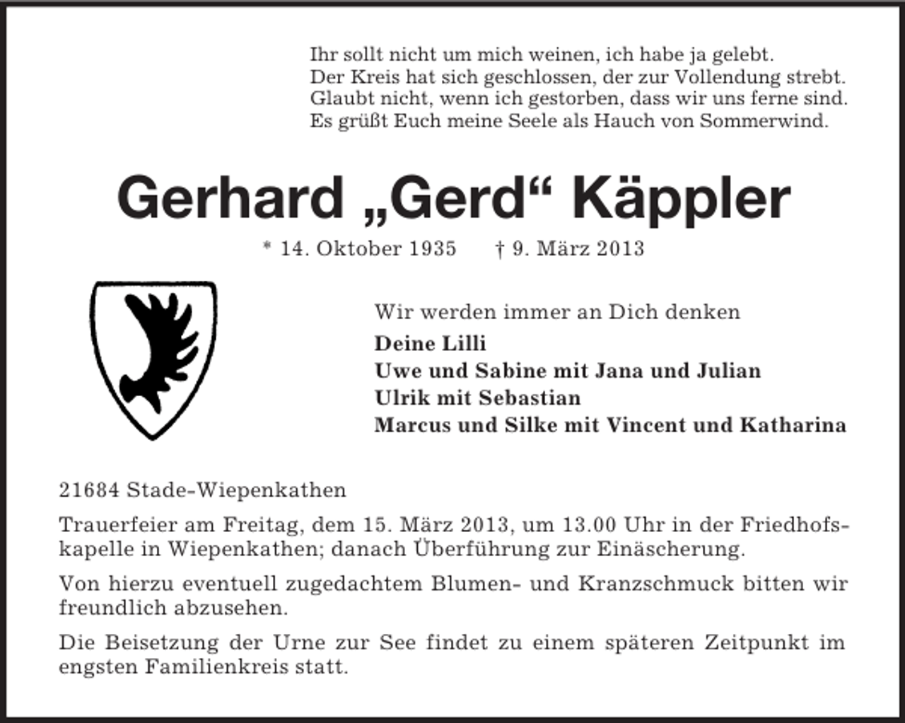 <p>Ihr sollt nicht um mich weinen, ich habe ja gelebt.<br />Der Kreis hat sich geschlossen, der zur Vollendung strebt.<br />Glaubt nicht, wenn ich gestorben, dass wir uns ferne sind.<br />Es grüßt Euch meine Seele als Hauch von Sommerwind.</p><p>Gerhard „Gerd“ Käppler<br />* 14. Oktober 1935</p><p>† 9. März 2013</p><p>Wir werden immer an Dich denken<br />Deine Lilli<br />Uwe und Sabine mit Jana und Julian<br />Ulrik mit Sebastian<br />Marcus und Silke mit Vincent und Katharina<br />21684 Stade-Wiepenkathen<br />Trauerfeier am Freitag, dem 15. März 2013, um 13.00 Uhr in der Friedhofskapelle in Wiepenkathen; danach Überführung zur Einäscherung.<br />Von hierzu eventuell zugedachtem Blumen- und Kranzschmuck bitten wir<br />freundlich abzusehen.<br />Die Beisetzung der Urne zur See findet zu einem späteren Zeitpunkt im<br />engsten Familienkreis statt.</p>