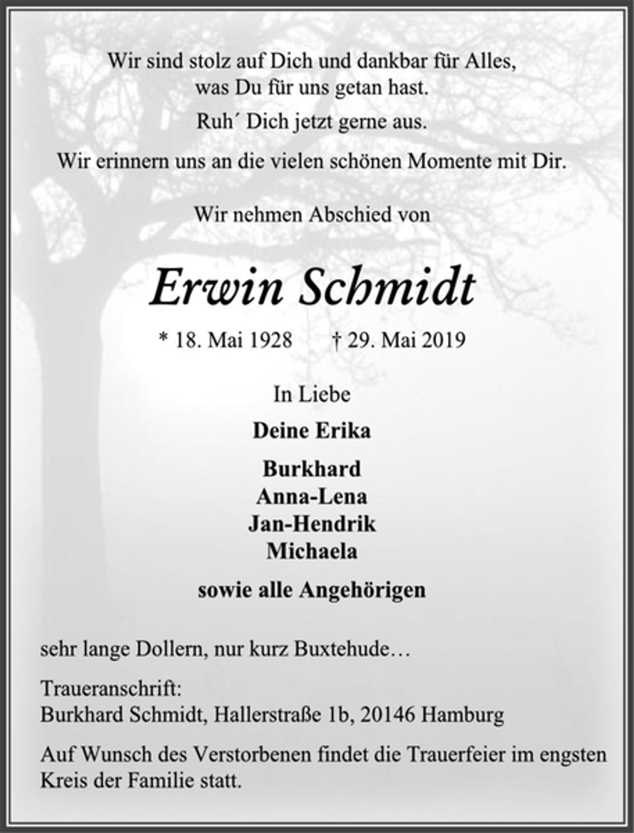 <p>Wir sind stolz auf Dich und dankbar für Alles,<br />was Du für uns getan hast.<br />Ruh´ Dich jetzt gerne aus.<br />Wir erinnern uns an die vielen schönen Momente mit Dir.<br />Wir nehmen Abschied von<br />Erwin Schmidt<br />* 18. Mai 1928 † 29. Mai 2019<br />In Liebe<br />Deine Erika<br />Burkhard<br />Anna-Lena<br />Jan-Hendrik<br />Michaela<br />sowie alle Angehörigen<br />sehr lange Dollern, nur kurz Buxtehude…<br />Traueranschrift:<br />Burkhard Schmidt, Hallerstraße 1b, 20146 Hamburg<br />Auf Wunsch des Verstorbenen findet die Trauerfeier im engsten Kreis der Familie statt.</p>