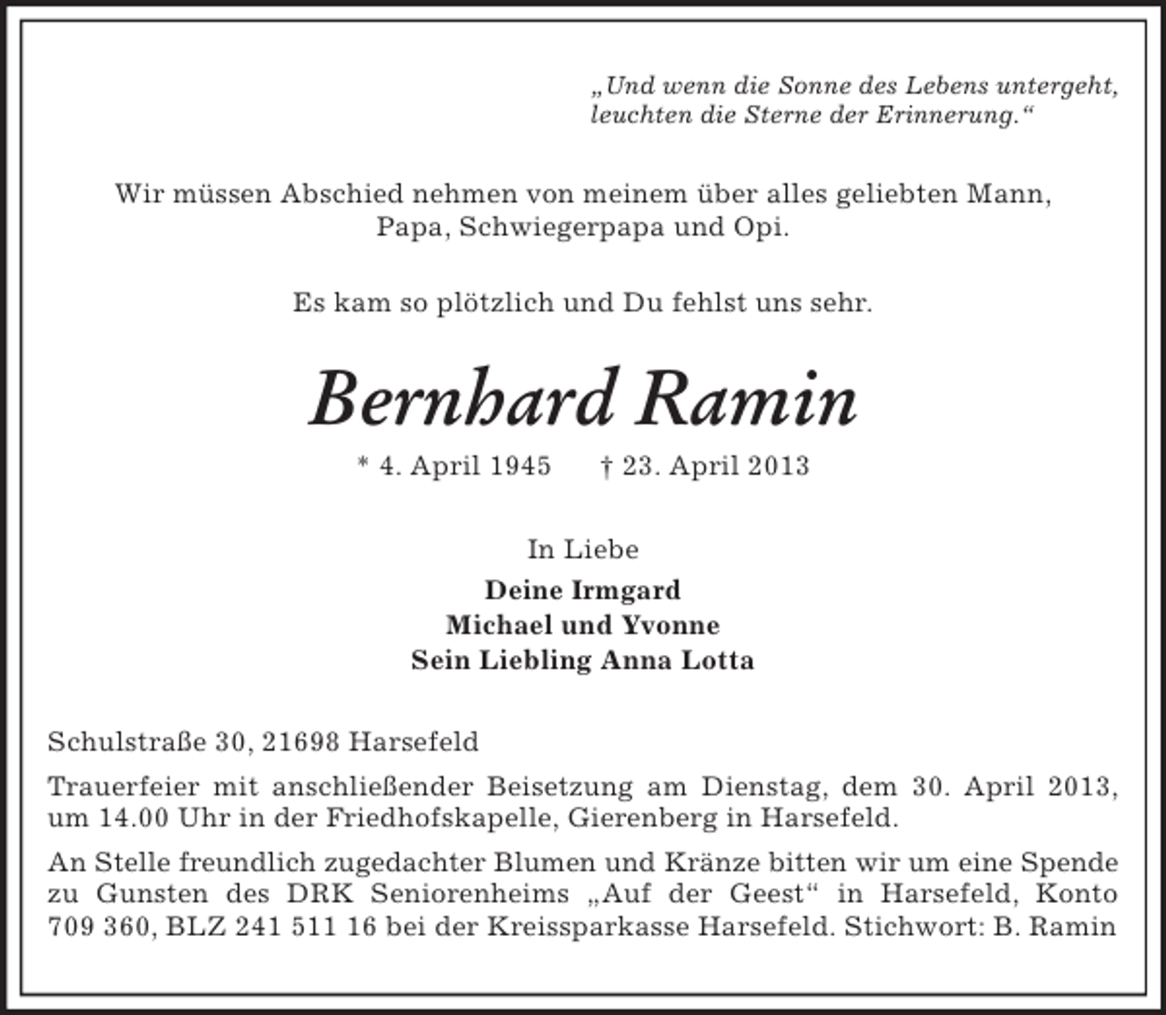 <p>„Und wenn die Sonne des Lebens untergeht,<br />leuchten die Sterne der Erinnerung.“<br />Wir müssen Abschied nehmen von meinem über alles geliebten Mann,<br />Papa, Schwiegerpapa und Opi.<br />Es kam so plötzlich und Du fehlst uns sehr.<br />Bernhard Ramin<br />* 4. April 1945 † 23. April 2013<br />In Liebe<br />Deine Irmgard<br />Michael und Yvonne<br />Sein Liebling Anna Lotta<br />Schulstraße 30, 21698 Harsefeld<br />Trauerfeier mit anschließender Beisetzung am Dienstag, dem 30. April 2013, um 14.00 Uhr in der Friedhofskapelle, Gierenberg in Harsefeld.<br />An Stelle freundlich zugedachter Blumen und Kränze bitten wir um eine Spende zu Gunsten des DRK Seniorenheims „Auf der Geest“ in Harsefeld, Konto 709 360, BLZ 241 511 16 bei der Kreissparkasse Harsefeld. Stichwort: B. Ramin</p>