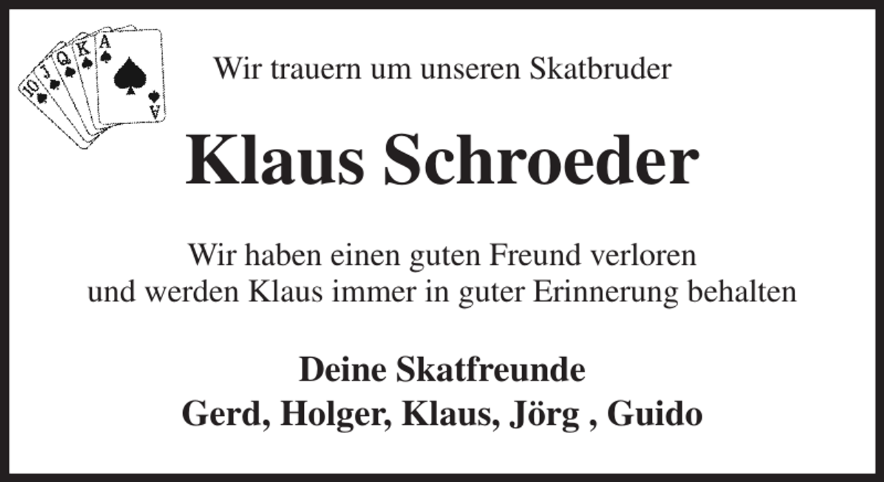 <p>Wir trauern um unseren Skatbruder<br />Klaus Schroeder<br />Wir haben einen guten Freund verloren<br />und werden Klaus immer in guter Erinnerung behalten<br />Deine Skatfreunde<br />Gerd, Holger, Klaus, Jörg , Guido</p>
