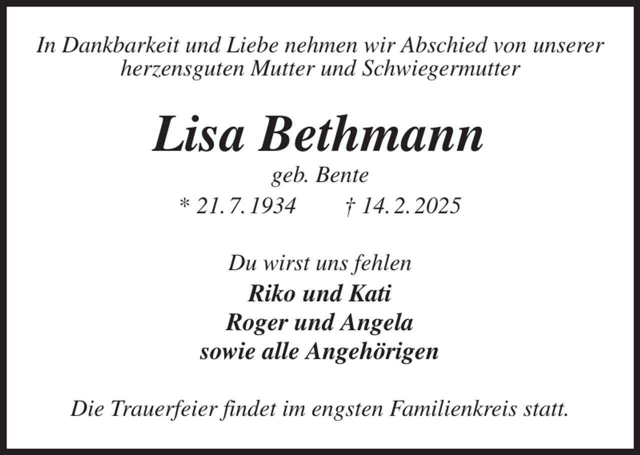 <p>In Dankbarkeit und Liebe nehmen wir Abschied von unserer<br />herzensguten Mutter und Schwiegermutter<br />Lisa Bethmann<br />geb. Bente<br />* 21. 7. 1934 † 14. 2. 2025<br />Du wirst uns fehlen<br />Riko und Kati<br />Roger und Angela<br />sowie alle Angehörigen<br />Die Trauerfeier findet im engsten Familienkreis statt.</p>