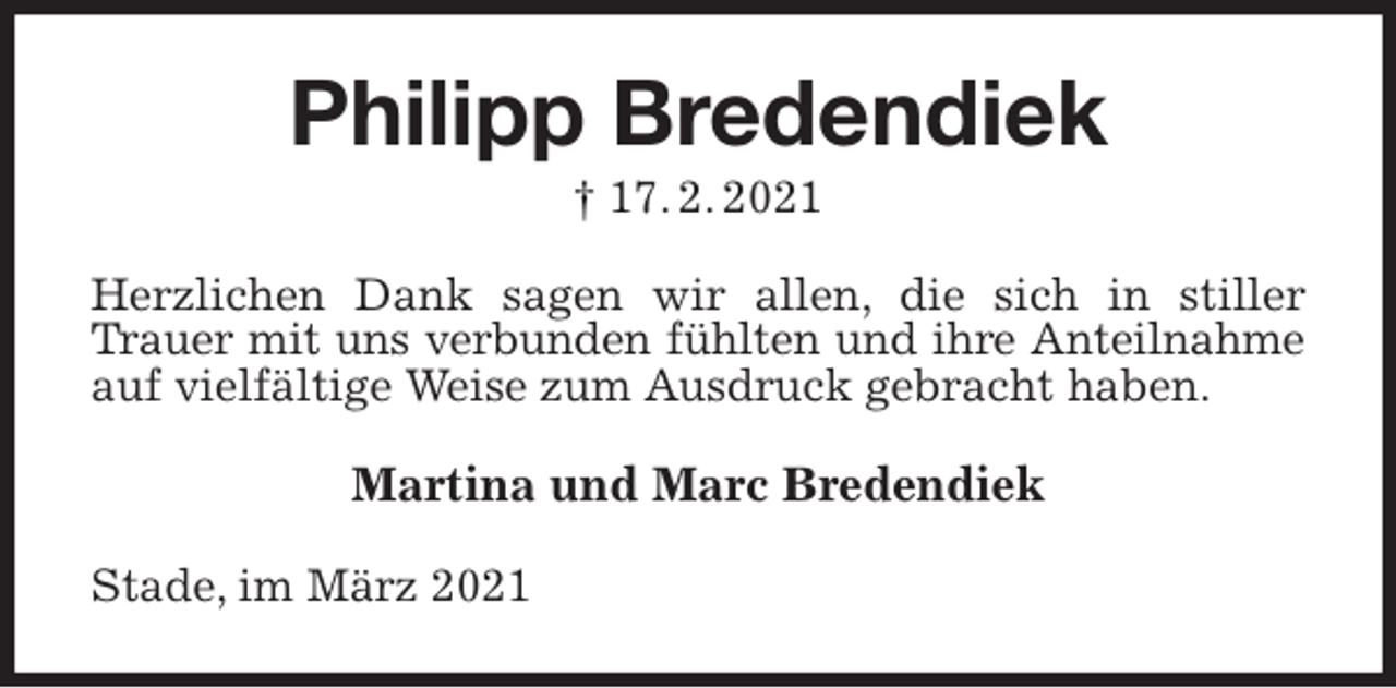 <p>Philipp Bredendiek<br />† 17. 2. 2021<br />Herzlichen Dank sagen wir allen, die sich in stiller Trauer mit uns verbunden fühlten und ihre Anteilnahme<br />auf vielfältige Weise zum Ausdruck gebracht haben.<br />Martina und Marc Bredendiek<br />Stade, im März 2021</p>