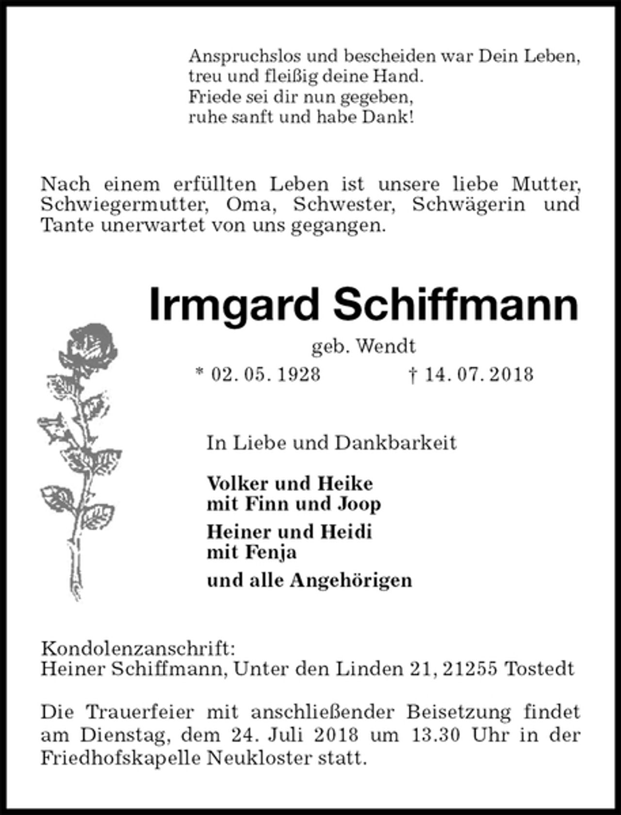 <p>Anspruchslos und bescheiden war Dein Leben,<br />treu und fleißig deine Hand.<br />Friede sei dir nun gegeben,<br />ruhe sanft und habe Dank!<br />Nach einem erfüllten Leben ist unsere liebe Mutter, Schwiegermutter, Oma, Schwester, Schwägerin und Tante unerwartet von uns gegangen.<br />Irmgard Schiffmann<br />geb. Wendt<br />* 02. 05. 1928 † 14. 07. 2018<br />In Liebe und Dankbarkeit<br />Volker und Heike<br />mit Finn und Joop<br />Heiner und Heidi<br />mit Fenja<br />und alle Angehörigen<br />Kondolenzanschrift:<br />Heiner Schiffmann, Unter den Linden 21, 21255 Tostedt<br />Die Trauerfeier mit anschließender Beisetzung findet am Dienstag, dem 24. Juli 2018 um 13.30 Uhr in der Friedhofskapelle Neukloster statt.</p>