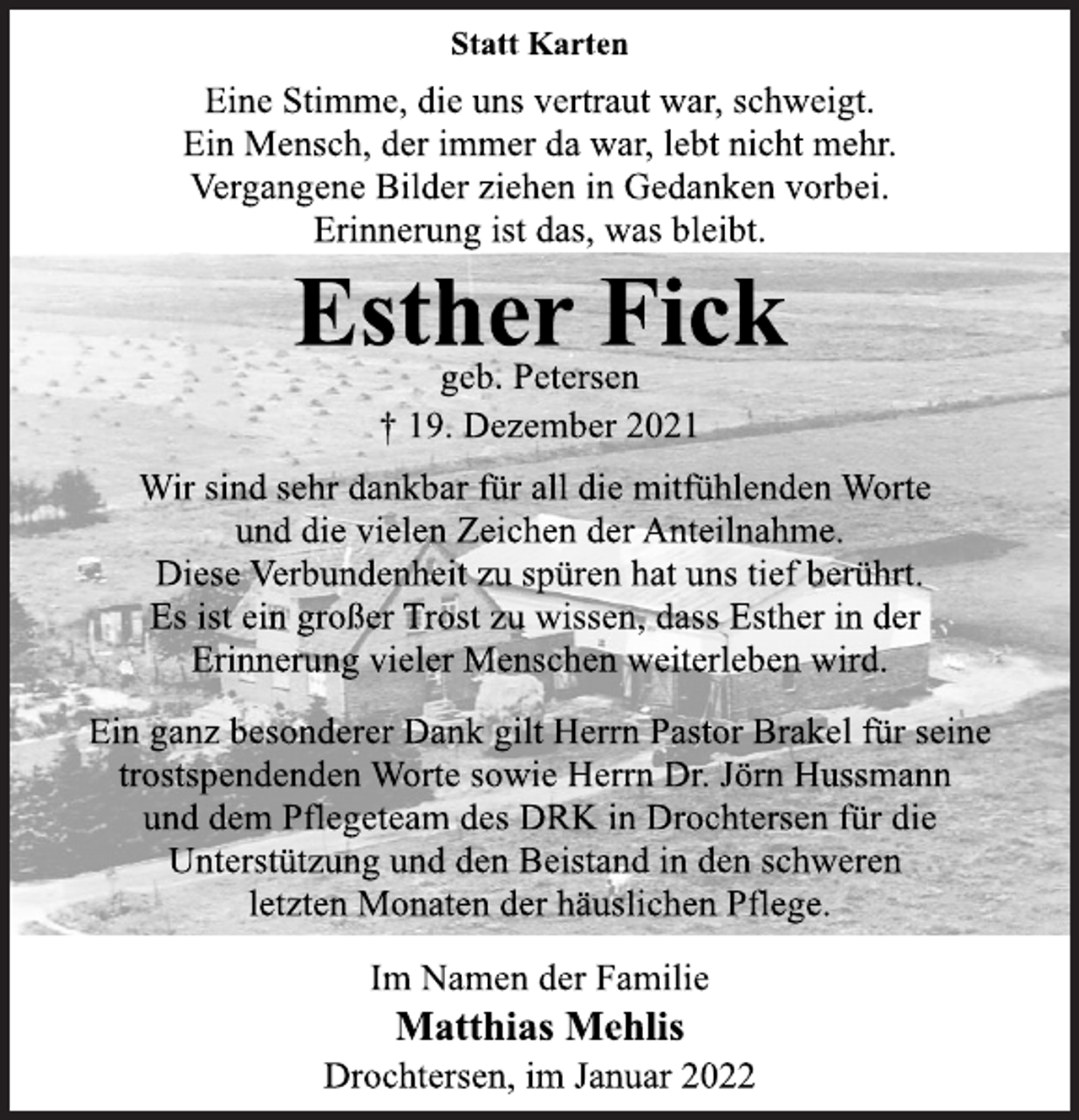 <p>Statt Karten<br />Eine Stimme, die uns vertraut war, schweigt.<br />Ein Mensch, der immer da war, lebt nicht mehr.<br />Vergangene Bilder ziehen in Gedanken vorbei.<br />Erinnerung ist das, was bleibt.<br />Esther Fick<br />geb. Petersen<br />† 19. Dezember 2021<br />Wir sind sehr dankbar für all die mitfühlenden Worte<br />und die vielen Zeichen der Anteilnahme.<br />Diese Verbundenheit zu spüren hat uns tief berührt.<br />Es ist ein großer Trost zu wissen, dass Esther in der<br />Erinnerung vieler Menschen weiterleben wird.<br />Ein ganz besonderer Dank gilt Herrn Pastor Brakel für seine<br />trostspendenden Worte sowie Herrn Dr. Jörn Hussmann<br />und dem Pflegeteam des DRK in Drochtersen für die<br />Unterstützung und den Beistand in den schweren<br />letzten Monaten der häuslichen Pflege.<br />Im Namen der Familie<br />Matthias Mehlis<br />Drochtersen, im Januar 2022</p>