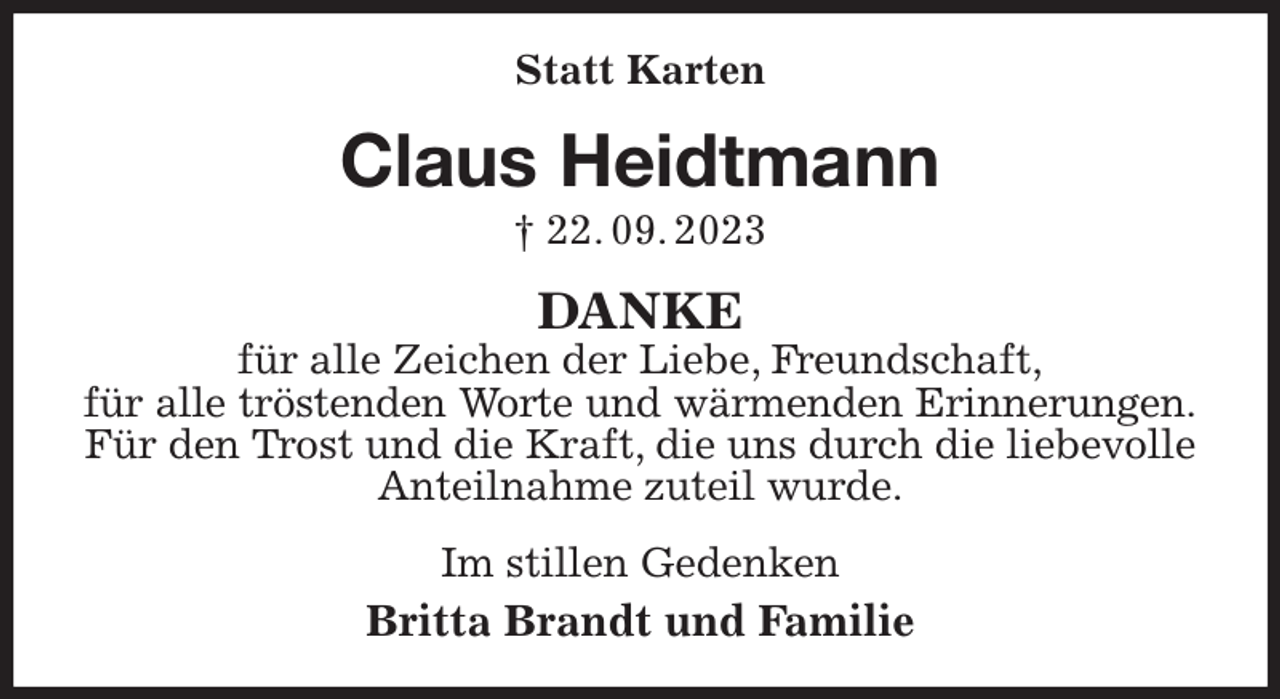 <p>Statt Karten<br />Claus Heidtmann<br />† 22. 09. 2023<br />DANKE<br />für alle Zeichen der Liebe, Freundschaft,<br />für alle tröstenden Worte und wärmenden Erinnerungen.<br />Für den Trost und die Kraft, die uns durch die liebevolle Anteilnahme zuteil wurde.<br />Im stillen Gedenken<br />Britta Brandt und Familie</p>