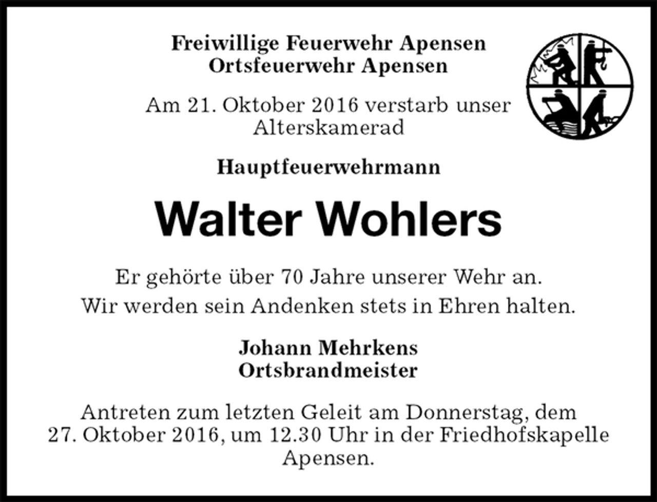 <p>Freiwillige Feuerwehr Apensen<br />Ortsfeuerwehr Apensen<br />Am 21. Oktober 2016 verstarb unser<br />Alterskamerad<br />Hauptfeuerwehrmann<br />Antreten zum letzten Geleit am Donnerstag, dem<br />27. Oktober 2016, um 12.30 Uhr in der Friedhofskapelle<br />Apensen.<br />Walter Wohlers<br />Johann Mehrkens<br />Ortsbrandmeister<br />Er gehörte über 70 Jahre unserer Wehr an.<br />Wir werden sein Andenken stets in Ehren halten.</p>