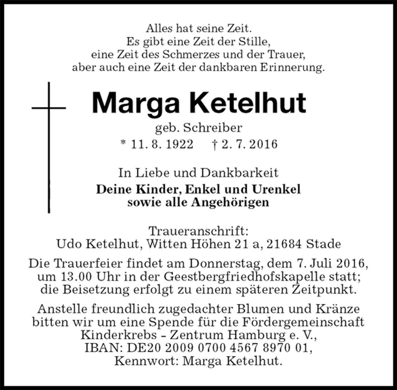 <p>Alles hat seine Zeit.<br />Es gibt eine Zeit der Stille,<br />eine Zeit des Schmerzes und der Trauer,<br />aber auch eine Zeit der dankbaren Erinnerung.<br />Marga Ketelhut<br />geb. Schreiber<br />* 11. 8. 1922 † 2. 7. 2016<br />In Liebe und Dankbarkeit<br />Deine Kinder, Enkel und Urenkel<br />sowie alle Angehörigen<br />Traueranschrift:<br />Udo Ketelhut, Witten Höhen 21 a, 21684 Stade<br />Die Trauerfeier findet am Donnerstag, dem 7. Juli 2016,<br />um 13.00 Uhr in der Geestbergfriedhofskapelle statt;<br />die Beisetzung erfolgt zu einem späteren Zeitpunkt.<br />Anstelle freundlich zugedachter Blumen und Kränze<br />bitten wir um eine Spende für die Fördergemeinschaft<br />Kinderkrebs - Zentrum Hamburg e. V.,<br />IBAN: DE20 2009 0700 4567 8970 01,<br />Kennwort: Marga Ketelhut.</p>