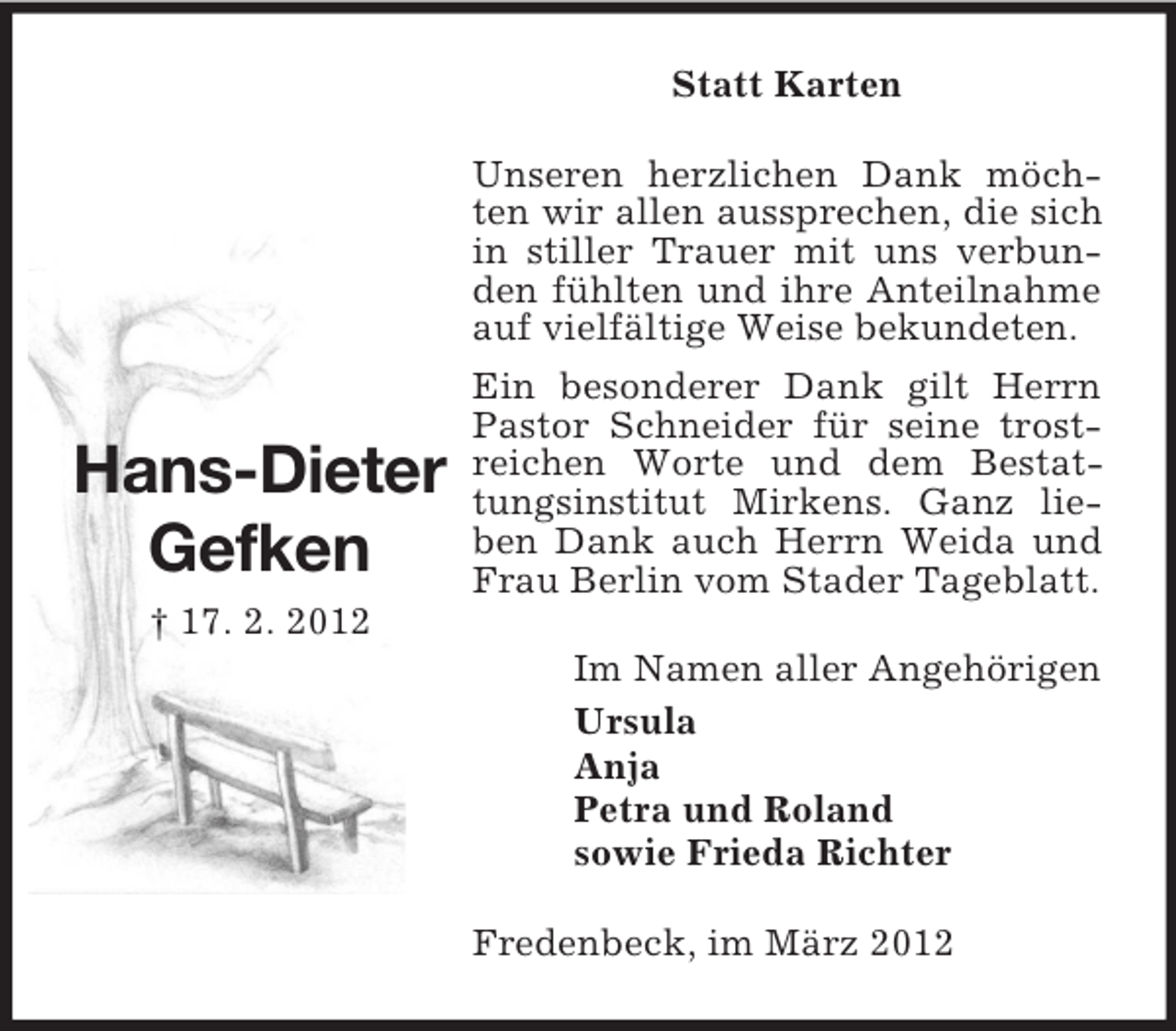 <p>Statt Karten</p><p>Hans-Dieter<br />Gefken</p><p>Unseren herzlichen Dank möchten wir allen aussprechen, die sich<br />in stiller Trauer mit uns verbunden fühlten und ihre Anteilnahme<br />auf vielfältige Weise bekundeten.<br />Ein besonderer Dank gilt Herrn<br />Pastor Schneider für seine trostreichen Worte und dem Bestattungsinstitut Mirkens. Ganz lieben Dank auch Herrn Weida und<br />Frau Berlin vom Stader Tageblatt.</p><p>† 17. 2. 2012<br />Im Namen aller Angehörigen<br />Ursula<br />Anja<br />Petra und Roland<br />sowie Frieda Richter<br />Fredenbeck, im März 2012</p>