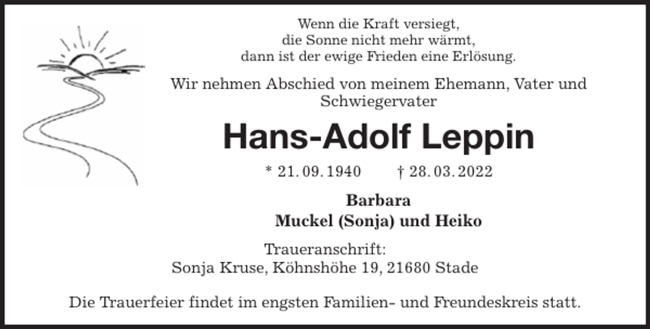 <p>Wenn die Kraft versiegt,<br />die Sonne nicht mehr wärmt,<br />dann ist der ewige Frieden eine Erlösung.<br />Wir nehmen Abschied von meinem Ehemann, Vater und Schwiegervater<br />Hans-Adolf Leppin<br />* 21. 09. 1940 † 28. 03. 2022<br />Barbara<br />Muckel (Sonja) und Heiko<br />Traueranschrift:<br />Sonja Kruse, Köhnshöhe 19, 21680 Stade</p>
<p>Die Trauerfeier findet im engsten Familien- und Freundeskreis statt.</p>