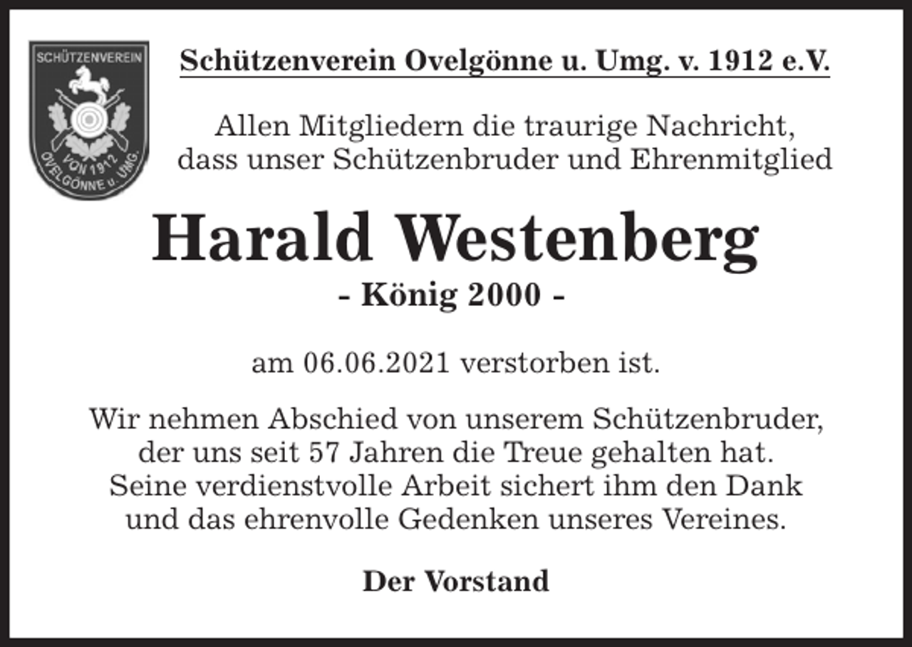 <p>Schützenverein Ovelgönne u. Umg. v. 1912 e.V.<br />Allen Mitgliedern die traurige Nachricht,<br />dass unser Schützenbruder und Ehrenmitglied<br />Harald Westenberg<br />- König 2000 -<br />am 06.06.2021 verstorben ist.<br />Wir nehmen Abschied von unserem Schützenbruder,<br />der uns seit 57 Jahren die Treue gehalten hat.<br />Seine verdienstvolle Arbeit sichert ihm den Dank<br />und das ehrenvolle Gedenken unseres Vereines.<br />Der Vorstand</p>