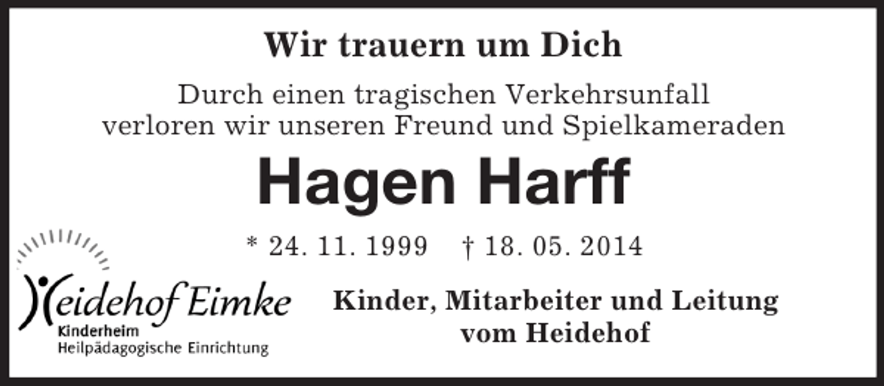 <p>Wir trauern um Dich<br />Durch einen tragischen Verkehrsunfall<br />verloren wir unseren Freund und Spielkameraden<br />Hagen Harff<br />* 24. 11. 1999 † 18. 05. 2014<br />Kinder, Mitarbeiter und Leitung<br />vom Heidehof</p>