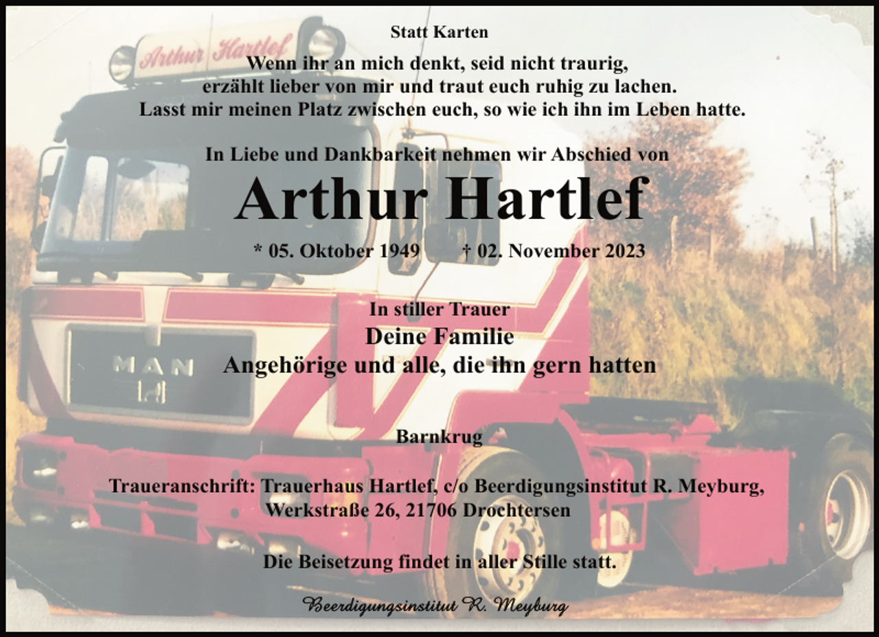 <p>Statt Karten</p><p>Wenn ihr an mich denkt, seid nicht traurig,<br />erzählt lieber von mir und traut euch ruhig zu lachen.<br />Lasst mir meinen Platz zwischen euch, so wie ich ihn im Leben hatte.<br />In Liebe und Dankbarkeit nehmen wir Abschied von</p><p>Arthur Hartlef<br />* 05. Oktober 1949</p><p>† 02. November 2023</p><p>In stiller Trauer</p><p>Deine Familie<br />Angehörige und alle, die ihn gern hatten<br />Barnkrug<br />Traueranschrift: Trauerhaus Hartlef, c/o Beerdigungsinstitut R. Meyburg,<br />Werkstraße 26, 21706 Drochtersen<br />Die Beisetzung findet in aller Stille statt.</p>