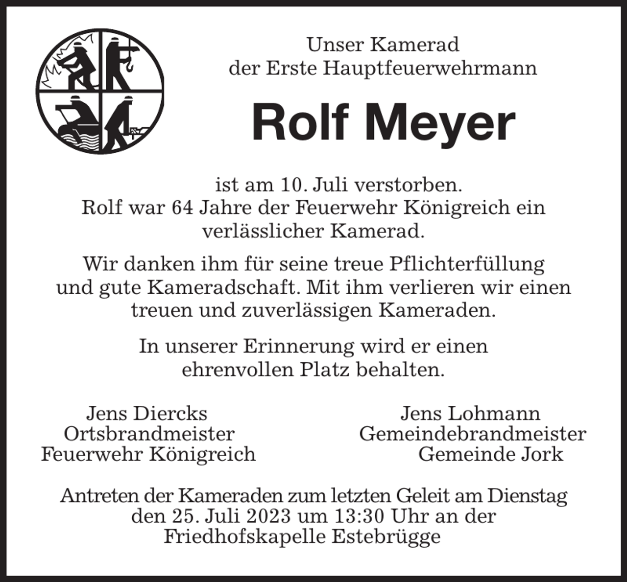 <p>Unser Kamerad<br />der Erste Hauptfeuerwehrmann<br />Rolf Meyer<br />ist am 10. Juli verstorben.<br />Rolf war 64 Jahre der Feuerwehr Königreich ein<br />verlässlicher Kamerad.<br />Wir danken ihm für seine treue Pflichterfüllung<br />und gute Kameradschaft. Mit ihm verlieren wir einen<br />treuen und zuverlässigen Kameraden.<br />In unserer Erinnerung wird er einen<br />ehrenvollen Platz behalten.<br />Jens Diercks Jens Lohmann<br />Ortsbrandmeister Gemeindebrandmeister<br />Feuerwehr Königreich Gemeinde Jork</p><p>Antreten der Kameraden zum letzten Geleit am Dienstag<br />den 25. Juli 2023 um 13:30 Uhr an der<br />Friedhofskapelle Estebrügge</p>