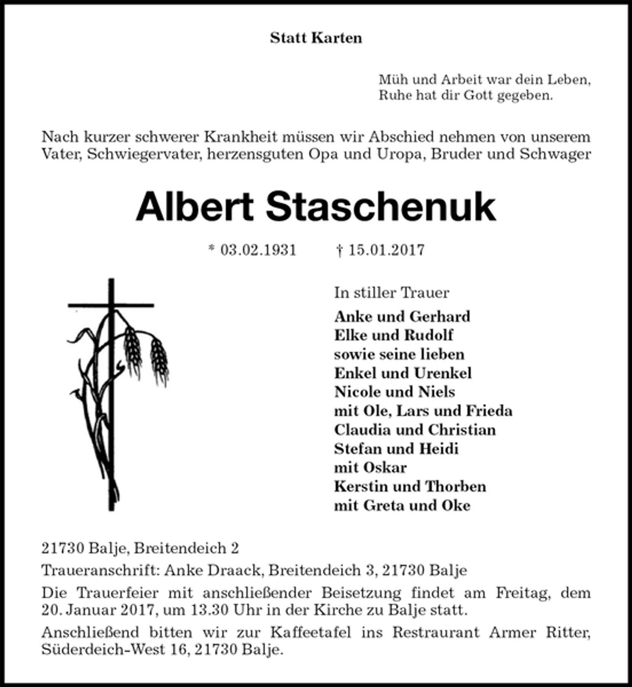 <p>Statt Karten<br />Müh und Arbeit war dein Leben,<br />Ruhe hat dir Gott gegeben.<br />Nach kurzer schwerer Krankheit müssen wir Abschied nehmen von unserem<br />Vater, Schwiegervater, herzensguten Opa und Uropa, Bruder und Schwager<br />Albert Staschenuk<br />* 03.02.1931 † 15.01.2017<br />In stiller Trauer<br />Anke und Gerhard<br />Elke und Rudolf<br />sowie seine lieben<br />Enkel und Urenkel<br />Nicole und Niels<br />mit Ole, Lars und Frieda<br />Claudia und Christian<br />Stefan und Heidi<br />mit Oskar<br />Kerstin und Thorben<br />mit Greta und Oke<br />21730 Balje, Breitendeich 2<br />Traueranschrift: Anke Draack, Breitendeich 3, 21730 Balje<br />Die Trauerfeier mit anschließender Beisetzung findet am Freitag, dem<br />20. Januar 2017, um 13.30 Uhr in der Kirche zu Balje statt.<br />Anschließend bitten wir zur Kaffeetafel ins Restraurant Armer Ritter,<br />Süderdeich-West 16, 21730 Balje.</p>
