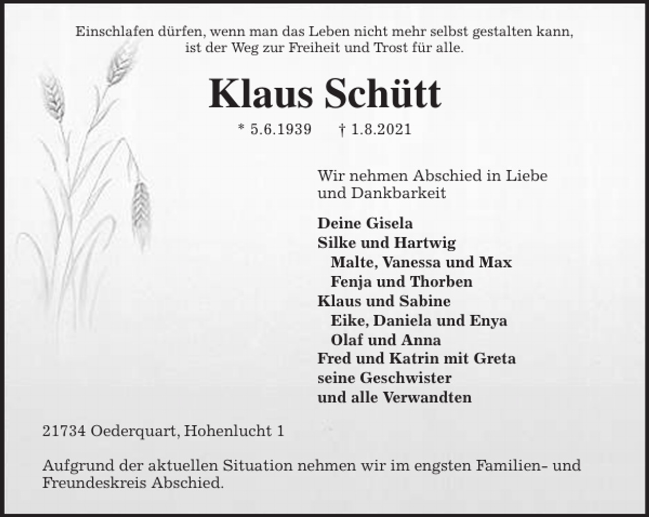 <p>Einschlafen dürfen, wenn man das Leben nicht mehr selbst gestalten kann,<br />ist der Weg zur Freiheit und Trost für alle.<br />Klaus Schütt<br />* 5.6.1939 † 1.8.2021<br />Wir nehmen Abschied in Liebe<br />und Dankbarkeit<br />Deine Gisela<br />Silke und Hartwig<br />Malte, Vanessa und Max<br />Fenja und Thorben<br />Klaus und Sabine<br />Eike, Daniela und Enya<br />Olaf und Anna<br />Fred und Katrin mit Greta<br />seine Geschwister<br />und alle Verwandten<br />21734 Oederquart, Hohenlucht 1</p>
<p>Aufgrund der aktuellen Situation nehmen wir im engsten Familien- und Freundeskreis Abschied.</p>