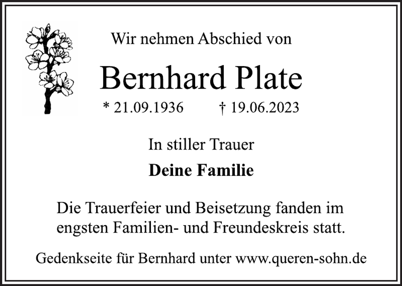 <p>Wir nehmen Abschied von<br />Bernhard Plate<br />* 21.09.1936 † 19.06.2023<br />In stiller Trauer<br />Deine Familie<br />Die Trauerfeier und Beisetzung fanden im<br />engsten Familien- und Freundeskreis statt.<br />Gedenkseite für Bernhard unter www.queren-sohn.de</p>
