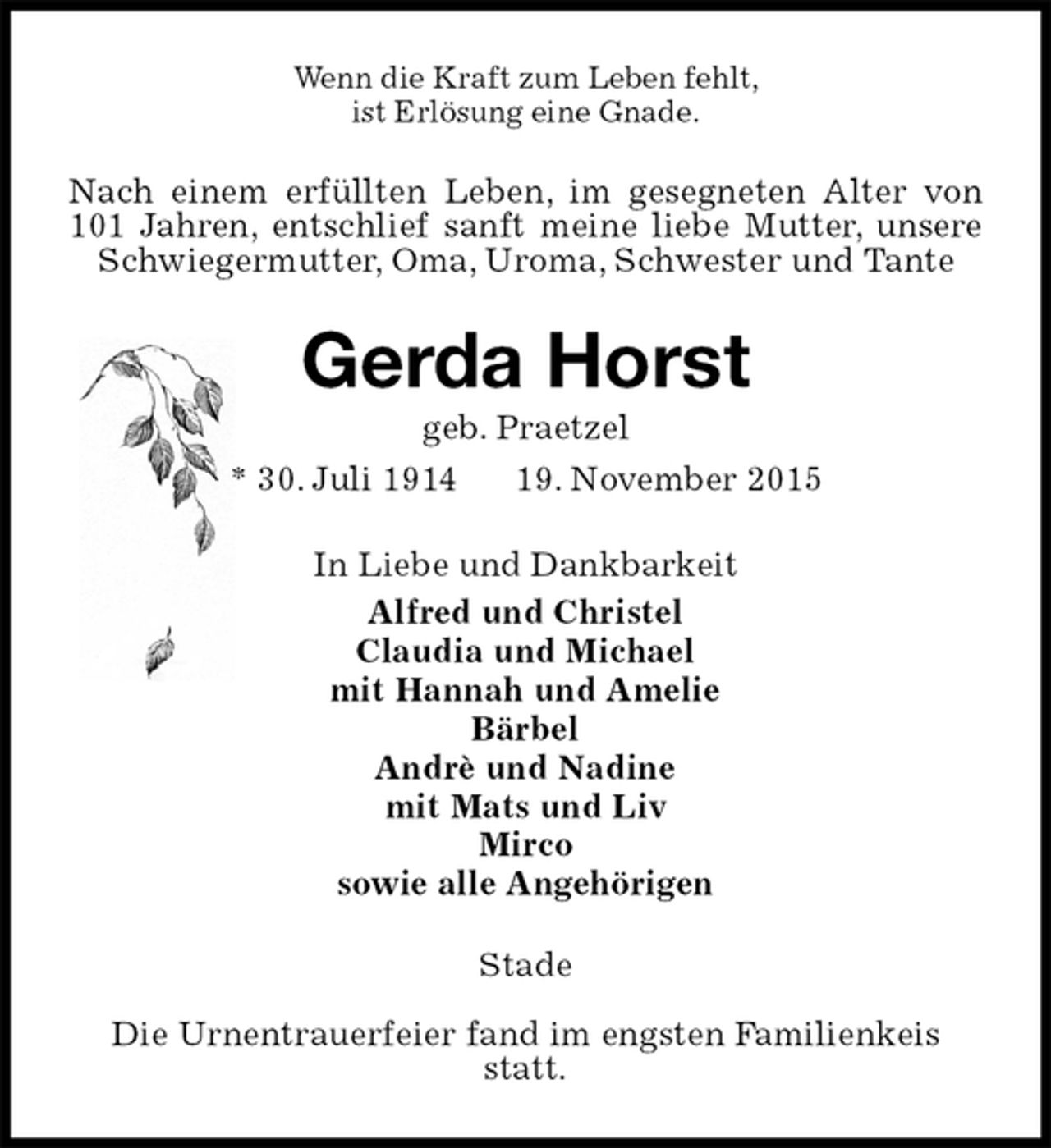 <p>Wenn die Kraft zum Leben fehlt,<br />ist ErlÃ¶sung eine Gnade.<br />Nach einem erfÃ¼llten Leben, im gesegneten Alter von 101 Jahren, entschlief sanft meine liebe Mutter, unsere Schwiegermutter, Oma, Uroma, Schwester und Tante<br />Gerda Horst<br />geb. Praetzel<br />* 30. Juli 1914 19. November 2015<br />In Liebe und Dankbarkeit<br />Alfred und Christel<br />Claudia und Michael<br />mit Hannah und Amelie<br />BÃ¤rbel<br />AndrÃ¨ und Nadine<br />mit Mats und Liv<br />Mirco<br />sowie alle AngehÃ¶rigen<br />Stade</p>
<p>Die Urnentrauerfeier fand im engsten Familienkeis<br />statt.</p>