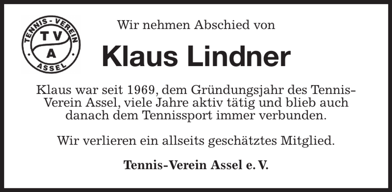 <p>Wir nehmen Abschied von<br />Klaus Lindner<br />Klaus war seit 1969, dem Gründungsjahr des Tennis-Verein Assel, viele Jahre aktiv tätig und blieb auch<br />danach dem Tennissport immer verbunden.</p><p>Wir verlieren ein allseits geschätztes Mitglied.<br />Tennis-Verein Assel e. V.</p>