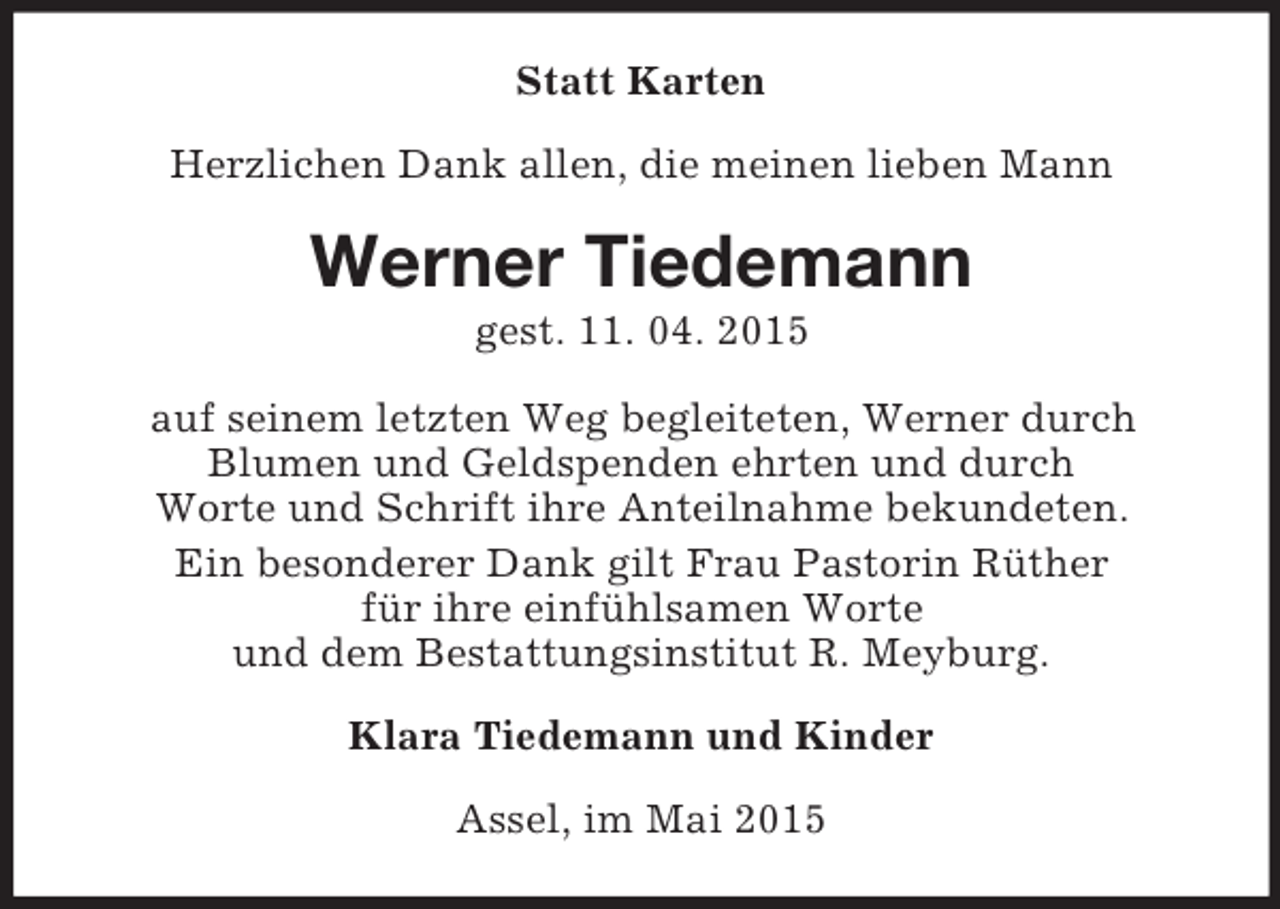 <p>Statt Karten<br />Herzlichen Dank allen, die meinen lieben Mann<br />Werner Tiedemann<br />gest. 11. 04. 2015<br />auf seinem letzten Weg begleiteten, Werner durch<br />Blumen und Geldspenden ehrten und durch<br />Worte und Schrift ihre Anteilnahme bekundeten.<br />Ein besonderer Dank gilt Frau Pastorin Rüther<br />für ihre einfühlsamen Worte<br />und dem Bestattungsinstitut R. Meyburg.<br />Klara Tiedemann und Kinder<br />Assel, im Mai 2015</p>