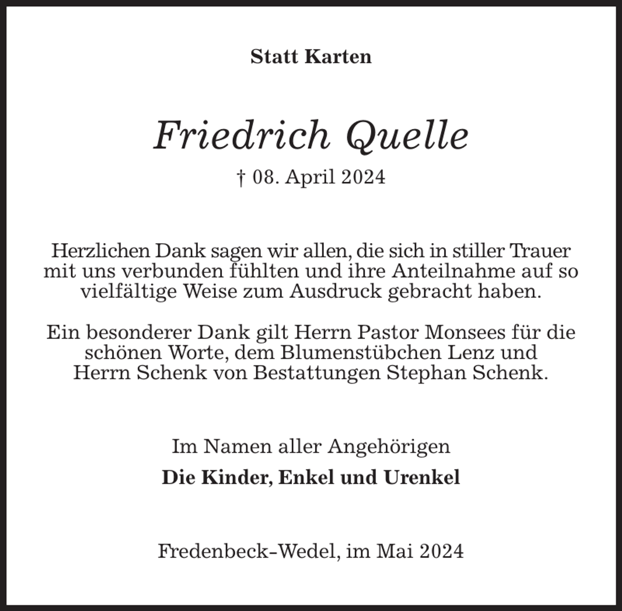 <p>Statt Karten<br />Friedrich Quelle<br />† 08. April 2024<br />Herzlichen Dank sagen wir allen, die sich in stiller Trauer mit uns verbunden fühlten und ihre Anteilnahme auf so vielfältige Weise zum Ausdruck gebracht haben.</p><p>Ein besonderer Dank gilt Herrn Pastor Monsees für die schönen Worte, dem Blumenstübchen Lenz und<br />Herrn Schenk von Bestattungen Stephan Schenk.<br />Im Namen aller Angehörigen<br />Die Kinder, Enkel und Urenkel<br />Fredenbeck-Wedel, im Mai 2024</p>
