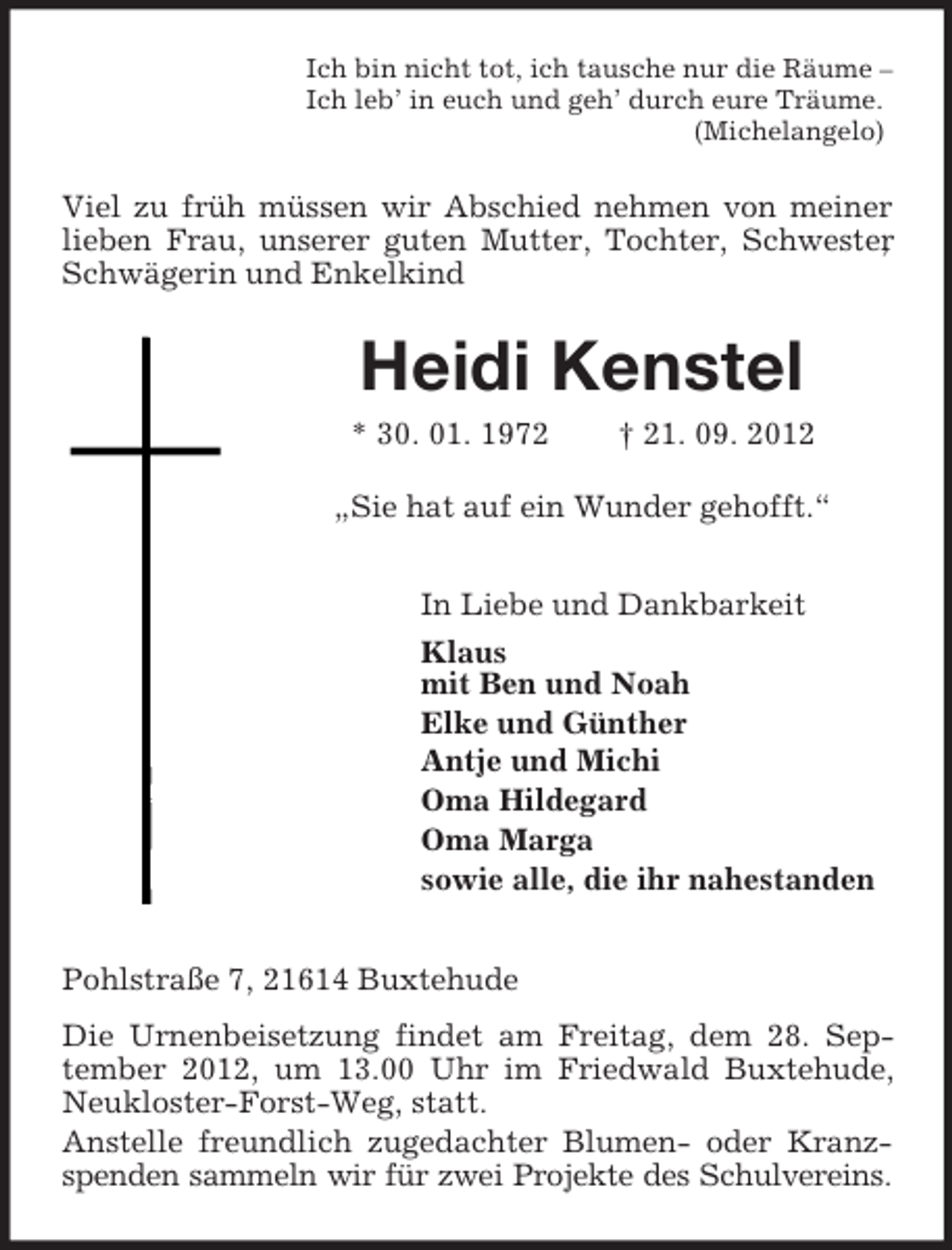 <p>Ich bin nicht tot, ich tausche nur die Räume –<br />Ich leb’ in euch und geh’ durch eure Träume.<br />(Michelangelo)</p>
<p>Viel zu früh müssen wir Abschied nehmen von meiner<br />lieben Frau, unserer guten Mutter, Tochter, Schwester<br />Schwägerin und Enkelkind</p>
<p>Heidi Kenstel<br />* 30. 01. 1972</p>
<p>† 21. 09. 2012</p>
<p>„Sie hat auf ein Wunder gehofft.“<br />In Liebe und Dankbarkeit<br />Klaus<br />mit Ben und Noah<br />Elke und Günther<br />Antje und Michi<br />Oma Hildegard<br />Oma Marga<br />sowie alle, die ihr nahestanden<br />Pohlstraße 7, 21614 Buxtehude<br />Die Urnenbeisetzung findet am Freitag, dem 28. September 2012, um 13.00 Uhr im Friedwald Buxtehude,<br />Neukloster-Forst-Weg, statt.<br />Anstelle freundlich zugedachter Blumen- oder Kranzspenden sammeln wir für zwei Projekte des Schulvereins.</p>