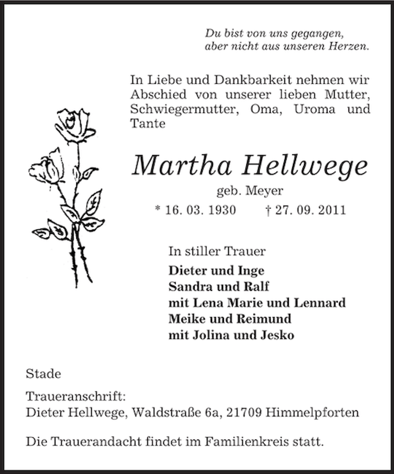 <p>Du bist von uns gegangen,<br />aber nicht aus unseren Herzen.</p>
<p>In Liebe und Dankbarkeit nehmen wir Abschied von unserer lieben Mutter, Schwiegermutter, Oma, Uroma und Tante<br />Martha Hellwege<br />geb. Meyer<br />* 16. 03. 1930 † 27. 09. 2011<br />In stiller Trauer<br />Dieter und Inge<br />Sandra und Ralf<br />mit Lena Marie und Lennard<br />Meike und Reimund<br />mit Jolina und Jesko<br />Stade<br />Traueranschrift:<br />Dieter Hellwege, Waldstraße 6a, 21709 Himmelpforten<br />Die Trauerandacht findet im Familienkreis statt.</p>